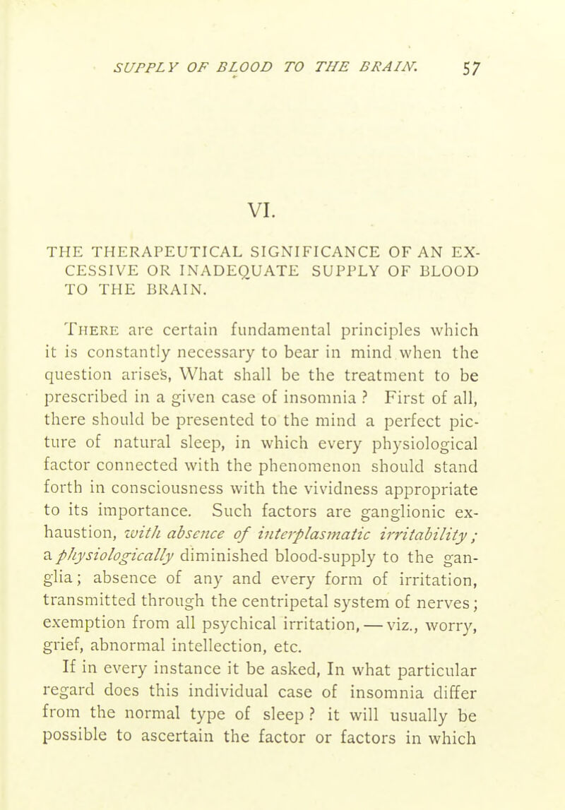 VI. THE THERAPEUTICAL SIGNIFICANCE OF AN EX- CESSIVE OR INADEQUATE SUPPLY OF BLOOD TO THE BRAIN, There are certain fundamental principles which it is constantly necessary to bear in mind when the question arises, What shall be the treatment to be prescribed in a given case of insomnia ? First of all, there should be presented to the mind a perfect pic- ture of natural sleep, in which every physiological factor connected with the phenomenon should stand forth in consciousness with the vividness appropriate to its importance. Such factors are ganglionic ex- haustion, zvith absence of interplasmatic irritability; a physiologically diminished blood-supply to the gan- glia ; absence of any and every form of irritation, transmitted through the centripetal system of nerves; exemption from all psychical irritation, — viz., worry, grief, abnormal intellection, etc. If in every instance it be asked, In what particular regard does this individual case of insomnia differ from the normal type of sleep it will usually be possible to ascertain the factor or factors in which