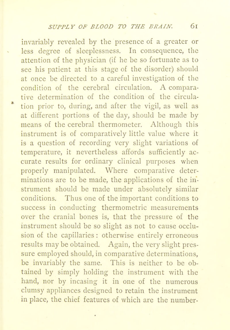 invariably revealed by the presence of a greater or less degree of sleeplessness. In consequence, the attention of the physician (if he be so fortunate as to see his patient at this stage of the disorder) should at once be directed to a careful investigation of the condition of the cerebral circulation. A compara- tive determination of the condition of the circula- * tion prior to, during, and after the vigil, as well as at different portions of the day, should be made by means of the cerebral thermometer. Although this instrument is of comparatively little value where it is a question of recording very slight variations of temperature, it nevertheless affords sufficiently ac- curate results for ordinary clinical purposes when properly manipulated. Where comparative deter- minations are to be made, the applications of the in- strument should be made under absolutely similar conditions. Thus one of the important conditions to success in conducting thermometric measurements over the cranial bones is, that the pressure of the instrument should be so slight as not to cause occlu- sion of the capillaries : otherwise entirely erroneous results maybe obtained. Again, the very slight pres- sure employed should, in comparative determinations, be invariably the same. This is neither to be ob- tained by simply holding the instrument with the hand, nor by incasing it in one of the numerous clumsy appliances designed to retain the instrument in place, the chief features of which are the number-