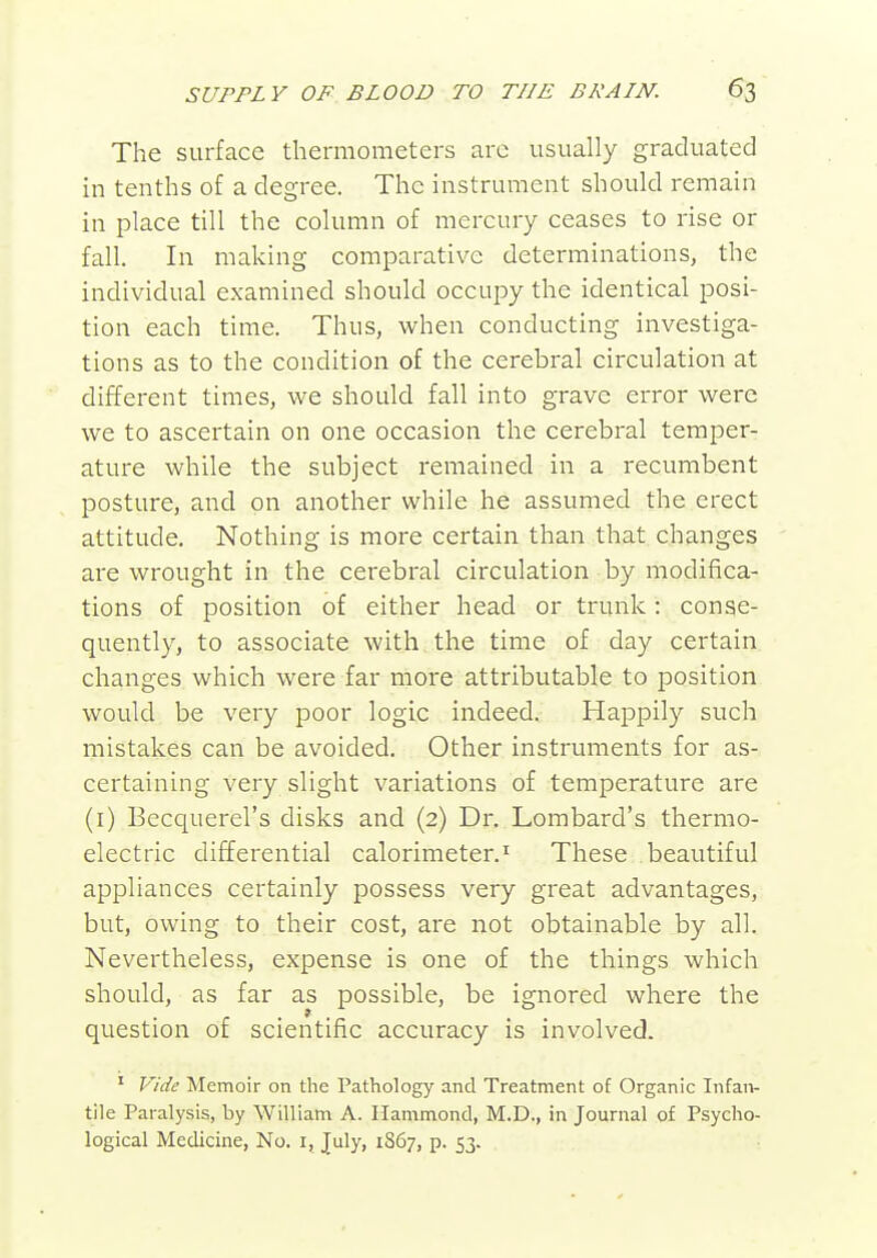 The surface thermometers arc usually graduated in tenths of a degree. The instrument should remain in place till the column of mercury ceases to rise or fall. In making comparative determinations, the individual examined should occupy the identical posi- tion each time. Thus, when conducting investiga- tions as to the condition of the cerebral circulation at different times, we should fall into grave error were we to ascertain on one occasion the cerebral temper- ature while the subject remained in a recumbent posture, and on another while he assumed the erect attitude. Nothing is more certain than that changes are wrought in the cerebral circulation by modifica- tions of position of either head or trunk: conse- quently, to associate with the time of day certain changes which were far more attributable to position would be very poor logic indeed. Happily such mistakes can be avoided. Other instruments for as- certaining very slight variations of temperature are (i) Becquerel's disks and (2) Dr. Lombard's thermo- electric differential calorimeter.^ These beautiful appliances certainly possess very great advantages, but, owing to their cost, are not obtainable by all. Nevertheless, expense is one of the things which should, as far as possible, be ignored where the question of scientific accuracy is involved. ' Vide Memoir on the Pathology and Treatment of Organic Infan- tile Paralysis, by William A. Hammond, M.D., in Journal of Psycho- logical Medicine, No. i, July, 1867, p. 53.