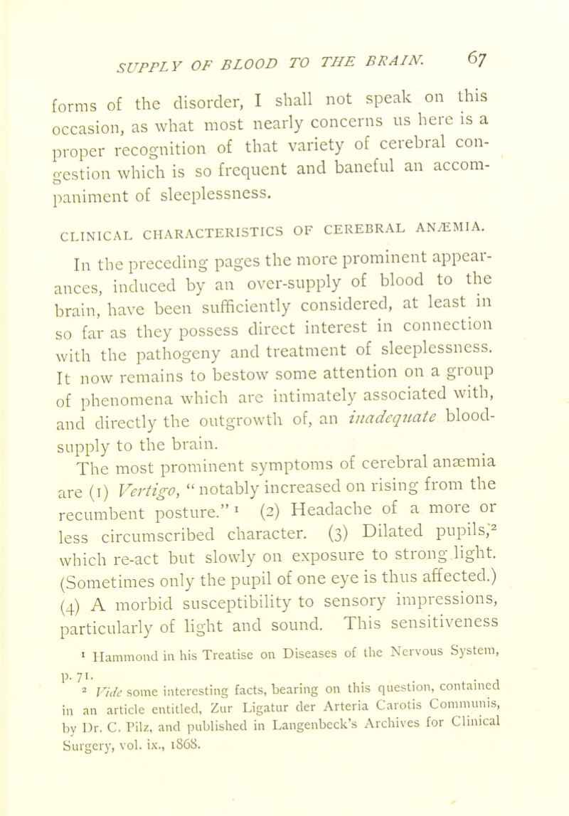 forms of the disorder, I shall not speak on this occasion, as what most nearly concerns us here is a proper recognition of that variety of cerebral con- o-estion which is so frequent and baneful an accom- paniment of sleeplessness. CLINICAL CHARACTERISTICS OF CEREBRAL AN/EMIA. In the preceding pages the more prominent appear- ances, induced by an over-supply of blood to the brain, have been sufficiently considered, at least in so far as they possess direct interest in connection with the pathogeny and treatment of sleeplessness. It now remains to bestow some attention on a group of phenomena which are intimately associated with, and directly the outgrowth of, an inadequate blood- supply to the brain. The most prominent symptoms of cerebral aneemia are (i) Vertigo,  notably increased on rising from the recumbent posture. ' (2) Headache of a more or less circumscribed character. (3) Dilated pupils;^ which re-act but slowly on exposure to strong light. (Sometimes only the pupil of one eye is thus affected.) (4) A morbid susceptibility to sensory impressions, particularly of light and sound. This sensitiveness ' Hammond in his Treatise on Diseases of tlie Nervous System, P-7I- . . , = Vide some interesting facts, bearing on this question, contamecl in an article entitled, Zur Ligatur der Arteria Carotis Communis, by Dr, C. Pilz, and published in Langenbeck's Archives for Clinical Surgery, vol. ix., 1868.