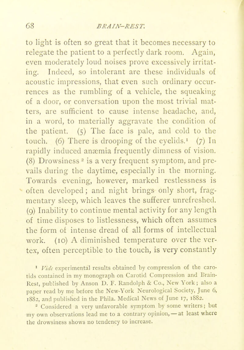 to light is often so great that it becomes necessary to relegate the patient to a perfectly dark room. Again, even moderately loud noises prove excessively irritat- ing. Indeed, so intolerant are these individuals of acoustic impressions, that even such ordinary occur- rences as the rumbling of a vehicle, the squeaking of a door, or conversation upon the most trivial mat- ters, are sufficient to cause intense headache, and, in a word, to materially aggravate the condition of the patient. {5) The face is pale, and cold to the touch, (6) There is drooping of the eyelids.' (7) In rapidly induced anaemia frequently dimness of vision. (8) Drowsiness ^ is a very frequent symptom, and pre- vails during the daytime, especially in the morning. Towards evening, however, marked restlessness is ^ often developed; and night brings only short, frag- mentary sleep, which leaves the sufferer unrefreshed. (9) Inability to continue mental activity for any length of time disposes to listlessness, which often assumes the form of intense dread of all forms of intellectual work. (10) A diminished temperature over the ver- tex, often perceptible to the touch, is very constantly ' Vide experimental results obtained by compression of the caro- tids contained in my monograph on Carotid Compression and Lrain- Rest, published by Anson D. F. Randolph & Co., New York; also a paper read by me before the New-York Neurological Society, June 6, 1882, and published in the Phila. Medical News of June 17, 1882. ^ Considered a very unfavorable symptom by some writers; but my own observations lead me to a contrary opinion, —at least where the drowsiness shows no tendency to increase.