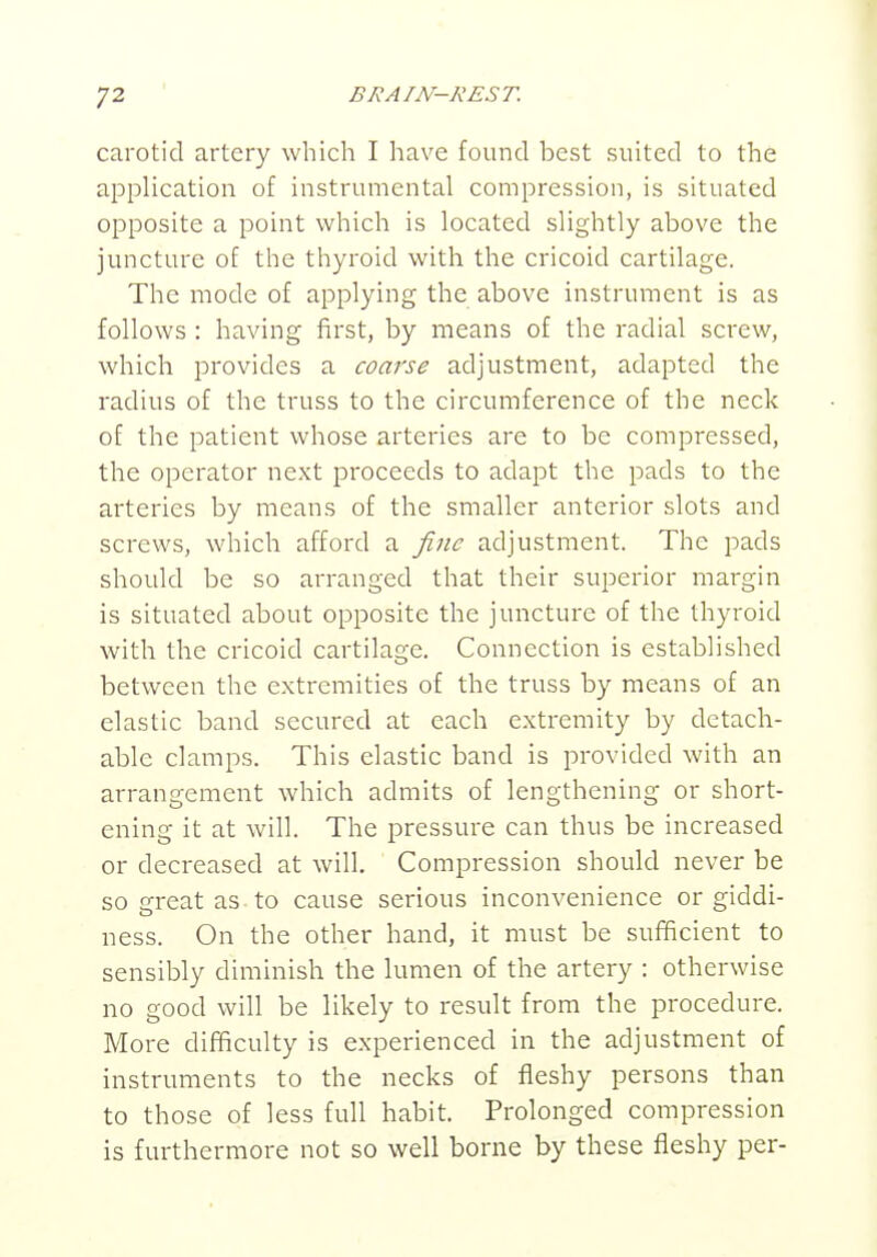 BI^Am-KEST. carotid artery which I have found best suited to the application of instrumental compression, is situated opposite a point which is located slightly above the juncture of the thyroid with the cricoid cartilage. The mode of applying the above instrument is as follows : having first, by means of the radial screw, which provides a coarse adjustment, adapted the radius of the truss to the circumference of the neck of the patient whose arteries are to be compressed, the operator next proceeds to adapt the pads to the arteries by means of the smaller anterior slots and screws, which afford a fine adjustment. The pads should be so arranged that their superior margin is situated about opposite the juncture of the thyroid with the cricoid cartilage. Connection is established between the extremities of the truss by means of an elastic band secured at each extremity by detach- able clamps. This elastic band is provided with an arrangement which admits of lengthening or short- ening it at will. The pressure can thus be increased or decreased at will. Compression should never be so great as to cause serious inconvenience or giddi- ness. On the other hand, it must be sufficient to sensibly diminish the lumen of the artery : otherwise no good will be likely to result from the procedure. More difficulty is experienced in the adjustment of instruments to the necks of fleshy persons than to those of less full habit. Prolonged compression is furthermore not so well borne by these fleshy per-