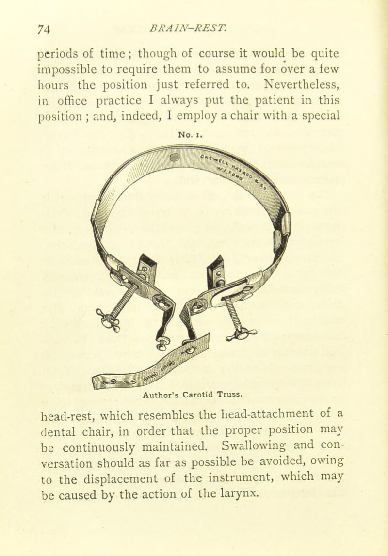 periods of time; though of course it would be quite impossible to require them to assume for over a few hours the position just referred to. Nevertheless, in office practice I always put the patient in this position ; and, indeed, I employ a chair with a special No. I. Author's Carotid Truss. head-rest, which resembles the head-attachment of a dental chair, in order that the proper position may be continuously maintained. Swallowing and con- versation should as far as possible be avoided, owing to the displacement of the instrument, which may be caused by the action of the larynx.