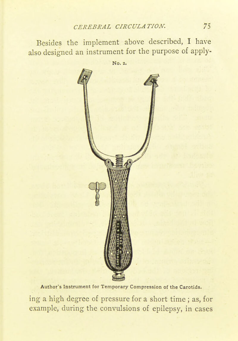 Besides the implement above described, I have also designed an instrument for the purpose of apply- No. 2. Author's Instrument for Temporary Compression of the Carotids. ing a high degree of pressure for a short time; as, for example, during the convulsions of epilepsy, in cases