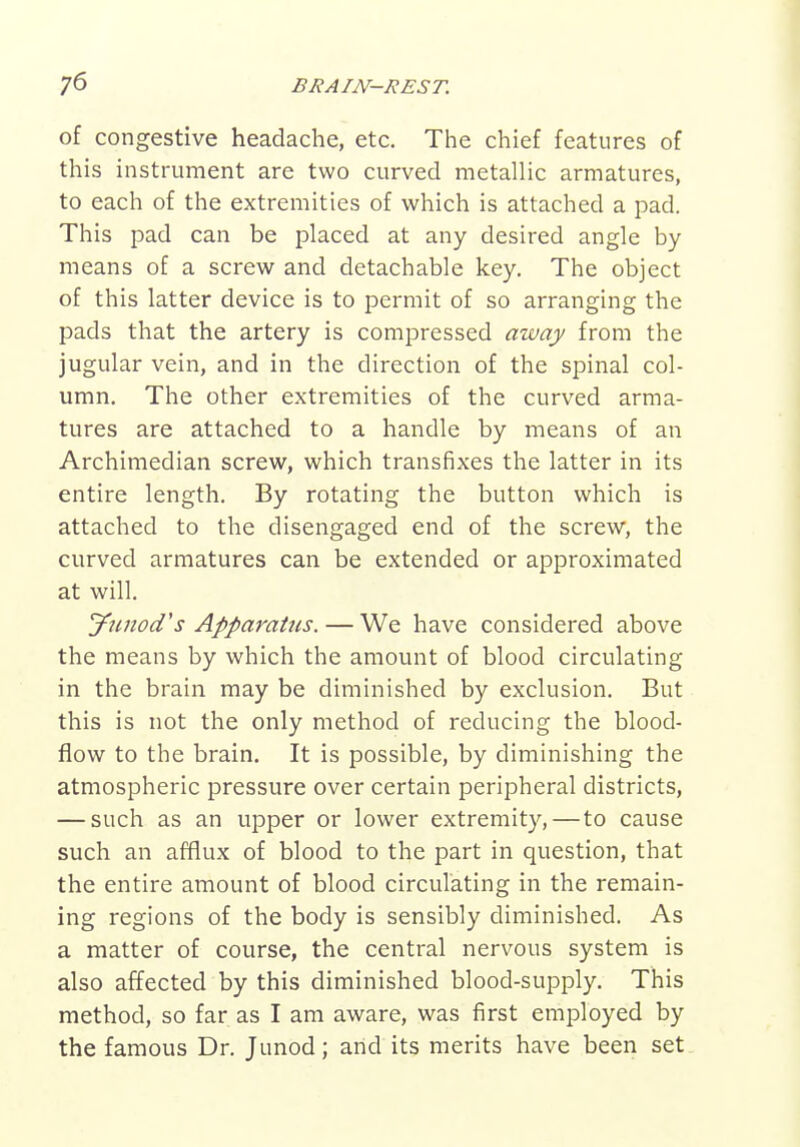 of congestive headache, etc. The chief features of this instrument are two curved metallic armatures, to each of the extremities of which is attached a pad. This pad can be placed at any desired angle by means of a screw and detachable key. The object of this latter device is to permit of so arranging the pads that the artery is compressed away from the jugular vein, and in the direction of the spinal col- umn. The other extremities of the curved arma- tures are attached to a handle by means of an Archimedian screw, which transfixes the latter in its entire length. By rotating the button which is attached to the disengaged end of the screw, the curved armatures can be extended or approximated at will. Jimod's Apparatus. — We have considered above the means by which the amount of blood circulating in the brain may be diminished by exclusion. But this is not the only method of reducing the blood- flow to the brain. It is possible, by diminishing the atmospheric pressure over certain peripheral districts, — such as an upper or lower extremity,—to cause such an afflux of blood to the part in question, that the entire amount of blood circulating in the remain- ing regions of the body is sensibly diminished. As a matter of course, the central nervous system is also affected by this diminished blood-supply. This method, so far as I am aware, was first employed by the famous Dr. Junod; and its merits have been set.