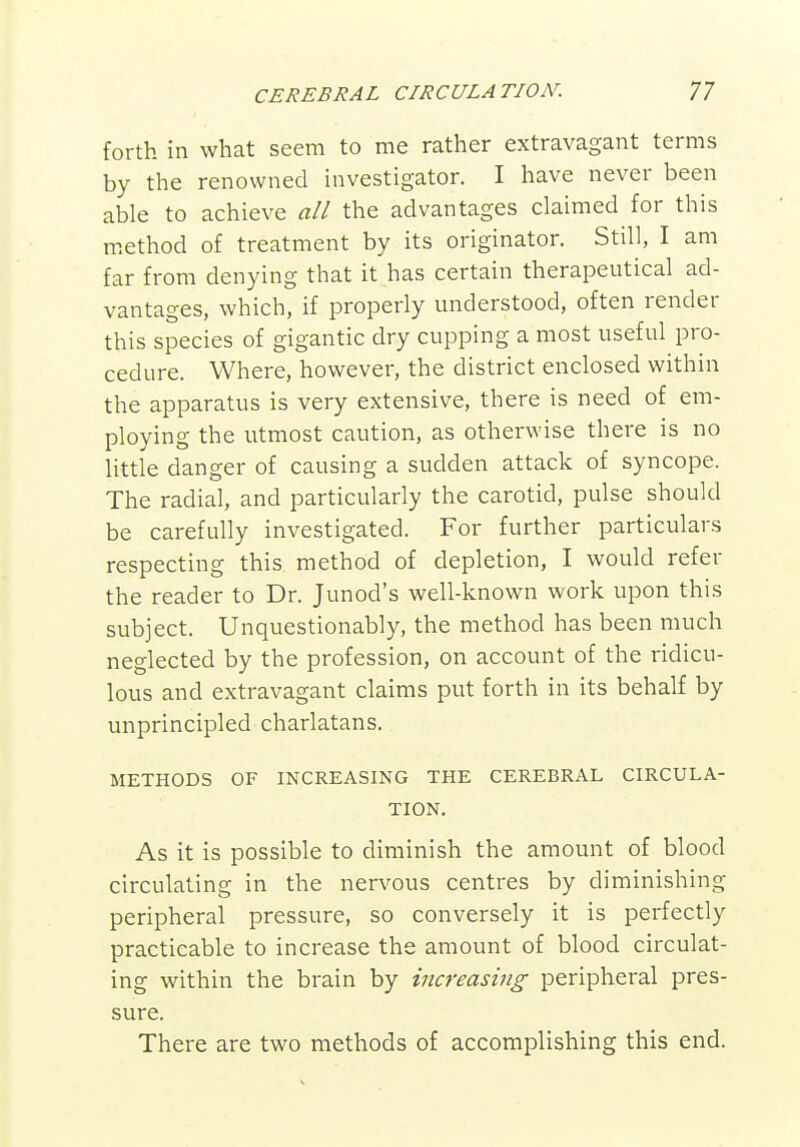 forth in what seem to me rather extravagant terms by the renowned investigator. I have never been able to achieve all the advantages claimed for this method of treatment by its originator. Still, I am far from denying that it has certain therapeutical ad- vantages, which, if properly understood, often render this species of gigantic dry cupping a most useful pro- cedure. Where, however, the district enclosed within the apparatus is very extensive, there is need of em- ploying the utmost caution, as otherwise there is no Uttle danger of causing a sudden attack of syncope. The radial, and particularly the carotid, pulse should be carefully investigated. For further particulars respecting this method of depletion, I would refer the reader to Dr. Junod's well-known work upon this subject. Unquestionably, the method has been much neglected by the profession, on account of the ridicu- lous and extravagant claims put forth in its behalf by unprincipled charlatans. METHODS OF INCREASING THE CEREBRAL CIRCULA- TION. As it is possible to diminish the amount of blood circulating in the nervous centres by diminishing peripheral pressure, so conversely it is perfectly practicable to increase the amount of blood circulat- ing within the brain by increasing peripheral pres- sure. There are two methods of accomplishing this end.