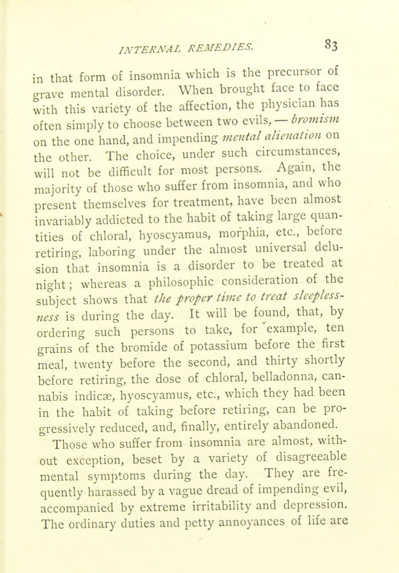 in that form of insomnia which is the precursor of ™.e mental disorder. When brought face to face with this variety of the affection, the physician has often simply to choose between two evils, — bromism on the one hand, and impending mental ahenation on the other. The choice, under such circumstances, will not be difficult for most persons. Again, the majority of those who suffer from insomnia, and who present themselves for treatment, have been almost invariably addicted to the habit of taking large quan- tities of chloral, hyoscyamus, morphia, etc., before retiring, laboring under the almost universal delu- sion that insomnia is a disorder to be treated at night; whereas a philosophic consideration of the subject shows that the proper time to treat sleepless- ness is during the day. It will be found, that, by ordering such persons to take, for example, ten grains of the bromide of potassium before the first meal, twenty before the second, and thirty shortly before retiring, the dose of chloral, belladonna, can- nabis indica;, hyoscyamus, etc., which they had been in the habit of taking before retiring, can be pro- gressively reduced, and, finally, entirely abandoned. Those who suffer from insomnia are almost, with- out exception, beset by a variety of disagreeable mental symptoms during the day. They are fre- quently harassed by a vague dread of impending evil, accompanied by extreme irritability and depression. The ordinary duties and petty annoyances of life are