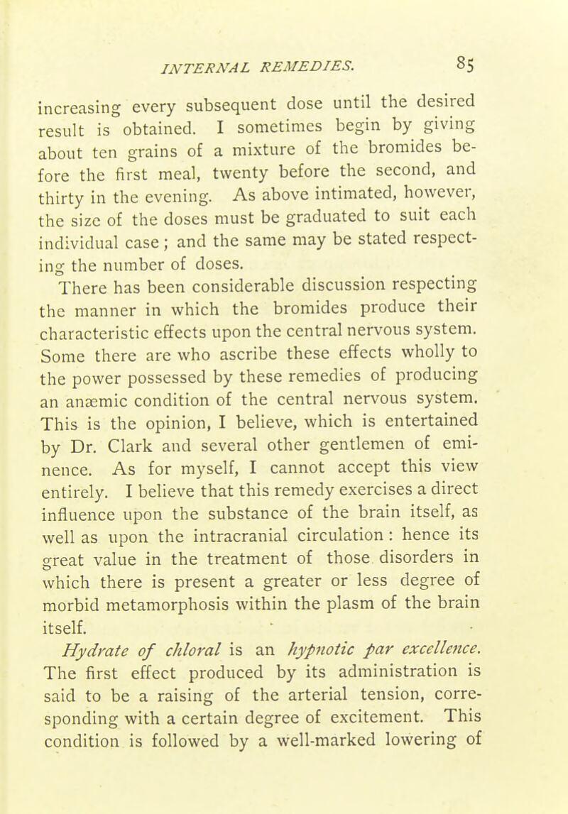 increasing every subsequent dose until the desired result is obtained. I sometimes begin by giving about ten grains of a mixture of the bromides be- fore the first meal, twenty before the second, and thirty in the evening. As above intimated, however, the size of the doses must be graduated to suit each individual case; and the same may be stated respect- ing the number of doses. There has been considerable discussion respecting the manner in which the bromides produce their characteristic effects upon the central nervous system. Some there are who ascribe these effects wholly to the power possessed by these remedies of producing an anemic condition of the central nervous system. This is the opinion, I believe, which is entertained by Dr. Clark and several other gentlemen of emi- nence. As for myself, I cannot accept this view entirely. I believe that this remedy exercises a direct influence upon the substance of the brain itself, as well as upon the intracranial circulation : hence its o-reat value in the treatment of those disorders in o which there is present a greater or less degree of morbid metamorphosis within the plasm of the brain itself. Hydrate of chloral is an hypnotic par excellence. The first effect produced by its administration is said to be a raising of the arterial tension, corre- sponding with a certain degree of excitement. This condition is followed by a well-marked lowering of