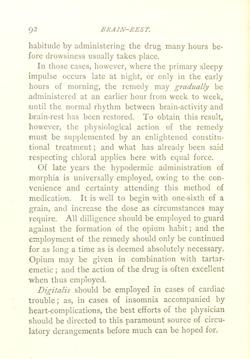 habitude by administering the drug many hours be- fore drowsiness usually takes place. In those cases, however, where the primary sleepy impulse occurs late at night, or only in the early hours of morning, the remedy may gradually be .administered at an earlier hour from week to week, until the normal rhythm between brain-activity and !bi:ain-rest has been restored. To obtain this result, however, the physiological action of the remedy must be supplemented by an enlightened constitu- tional treatment; and what has already been said respecting chloral applies here with equal force. Of late years the hypodermic administration of morphia is universally employed, owing to the con- venience and certainty attending this method of medication. It is well to begin with one-sixth of a grain, and increase the dose as circumstances may require. All dilligence should be employed to guard against the formation of the opium habit; and the employment of the remedy should only be continued for as long a time as is deemed absolutely necessary. Opium may be given in combination with tartar- emetic ; and the action of the drug is often excellent when thus employed. Digitalis should be employed in cases of cardiac trouble; as, in cases of insomnia accompanied by heart-complications, the best efforts of the physician should be directed to this paramount source of circu- latory derangements before much can be hoped for.