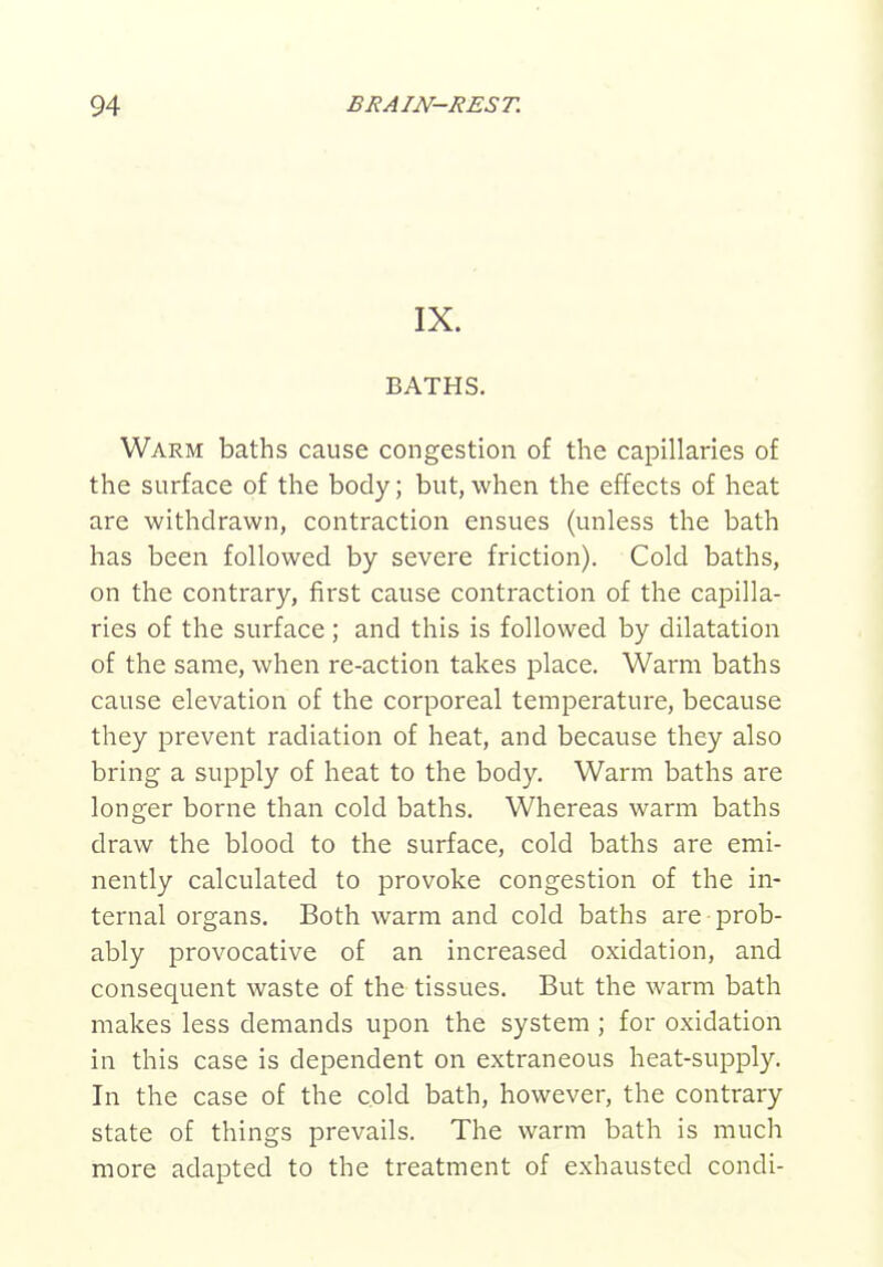 IX. BATHS. Warm baths cause congestion of the capillaries of the surface of the body; but, when the effects of heat are withdrawn, contraction ensues (unless the bath has been followed by severe friction). Cold baths, on the contrary, first cause contraction of the capilla- ries of the surface; and this is followed by dilatation of the same, when re-action takes place. Warm baths cause elevation of the corporeal temperature, because they prevent radiation of heat, and because they also bring a supply of heat to the body. Warm baths are longer borne than cold baths. Whereas warm baths draw the blood to the surface, cold baths are emi- nently calculated to provoke congestion of the in- ternal organs. Both warm and cold baths are prob- ably provocative of an increased oxidation, and consequent waste of the tissues. But the warm bath makes less demands upon the system ; for oxidation in this case is dependent on extraneous heat-supply. In the case of the cold bath, however, the contrary state of things prevails. The warm bath is much more adapted to the treatment of exhausted condi-