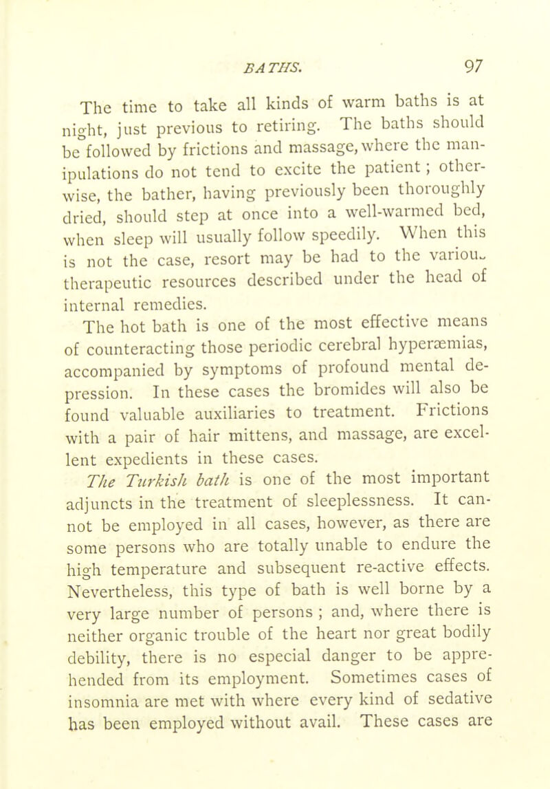 The time to take all kinds of warm baths is at night, just previous to retiring. The baths should be°followed by frictions and massage, where the man- ipulations do not tend to excite the patient; other- wise, the bather, having previously been thoroughly dried, should step at once into a well-warmed bed, when sleep will usually follow speedily. When this is not the case, resort may be had to the variou. therapeutic resources described under the head of internal remedies. The hot bath is one of the most effective means of counteracting those periodic cerebral hypersemias, accompanied by symptoms of profound mental de- pression. In these cases the bromides will also be found valuable auxiliaries to treatment. Frictions with a pair of hair mittens, and massage, are excel- lent expedients in these cases. The Turkish bath is one of the most important adjuncts in the treatment of sleeplessness. It can- not be employed in all cases, however, as there are some persons who are totally unable to endure the high temperature and subsequent re-active effects. Nevertheless, this type of bath is well borne by a very large number of persons ; and, where there is neither organic trouble of the heart nor great bodily debility, there is no especial danger to be appre- hended from its employment. Sometimes cases of insomnia are met with where every kind of sedative has been employed without avail. These cases are