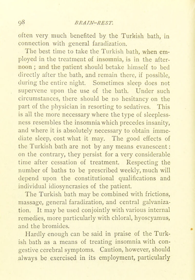 often very much benefited by the Turkish bath, in connection with general faradization. The best time to take the Turkish bath, when em- ployed in the treatment of insomnia, is in the after- noon ; and the patient should betake himself to bed directly after the bath, and remain there, if possible, during the entire night. Sometimes sleep does not supervene upon the use of the bath. Under such circumstances, there should be no hesitancy on the part of the physician in resorting to sedatives. This is all the more necessary where the type of sleepless- ness resembles the insomnia which precedes insanity, and where it is absolutely necessary to obtain imme- diate sleep, cost what it may. The good effects of the Turkish bath are not by any means evanescent: on the contrary, they persist for a very considerable time after cessation of treatment. Respecting the number of baths to be prescribed weekly, much will depend upon the constitutional qualifications and individual idiosyncrasies of the patient. The Turkish bath may be combined with frictions, massage, general faradization, and central galvaniza- tion. It may be used conjointly with various internal remedies, more particularly with chloral, hyoscyamus, and the bromides. Hardly enough can be said in praise of the Turk- ish bath as a means of treating insomnia with con- gestive cerebral symptoms. Caution, however, should always be exercised in its employment, particularly