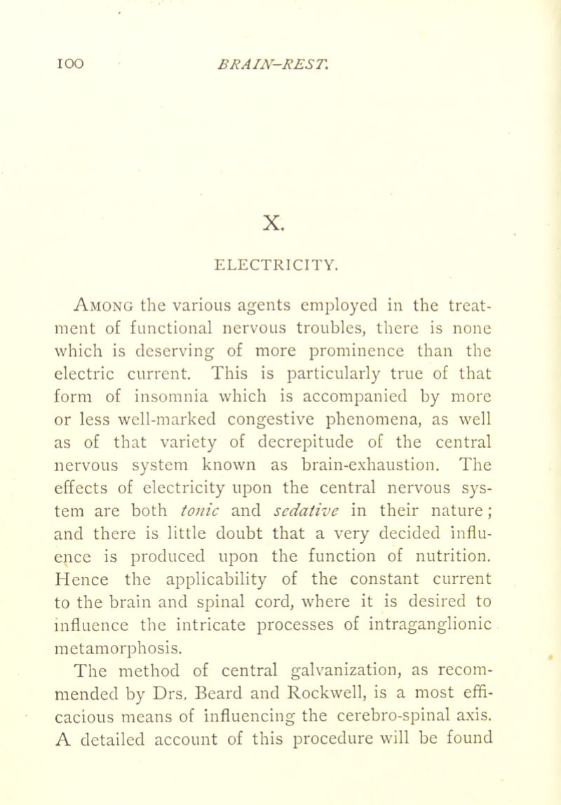 X. ELECTRICITY. Among the various agents employed in the treat- ment of functional nervous troubles, there is none which is deserving of more prominence than the electric current. This is particularly true of that form of insomnia which is accompanied by more or less well-marked congestive phenomena, as well as of that variety of decrepitude of the central nervous system known as brain-exhaustion. The effects of electricity upon the central nervous sys- tem are both tonic and sedative in their nature; and there is little doubt that a very decided influ- ence is produced upon the function of nutrition. Hence the applicability of the constant current to the brain and spinal cord, where it is desired to influence the intricate processes of intraganglionic metamorphosis. The method of central galvanization, as recom- mended by Drs, Beard and Rockwell, is a most effi- cacious means of influencing the cerebro-spinal axis. A detailed account of this procedure will be found