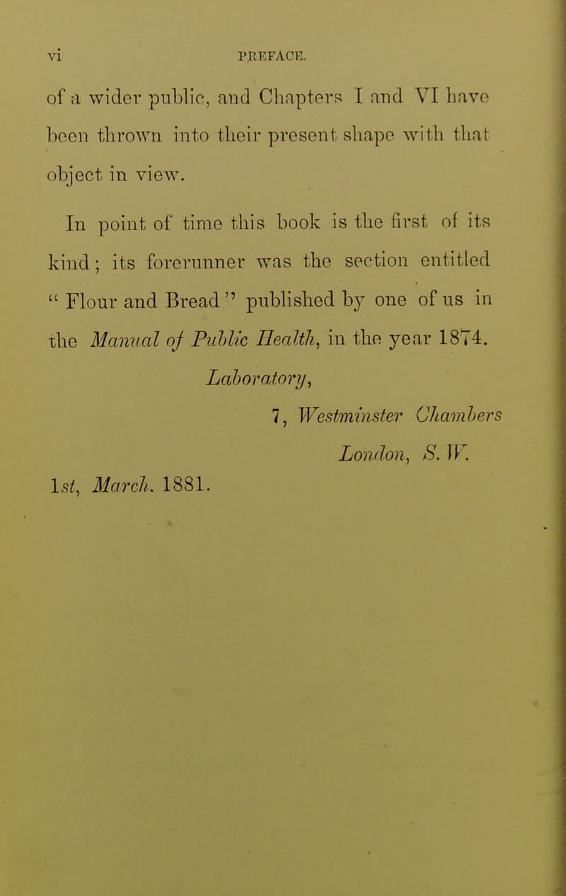 of a wider public, and Chnpters I and VI have been thrown into their present shape with that object in view. In point of time this book is the first of its kind; its forerunner was the section entitled  Flour and Bread pubUshed by one of us in the Manual oj Public Health, in the year 1874. Laboratory, 7, Westminster Chambers London, S. IT. 1st, March. 1881.