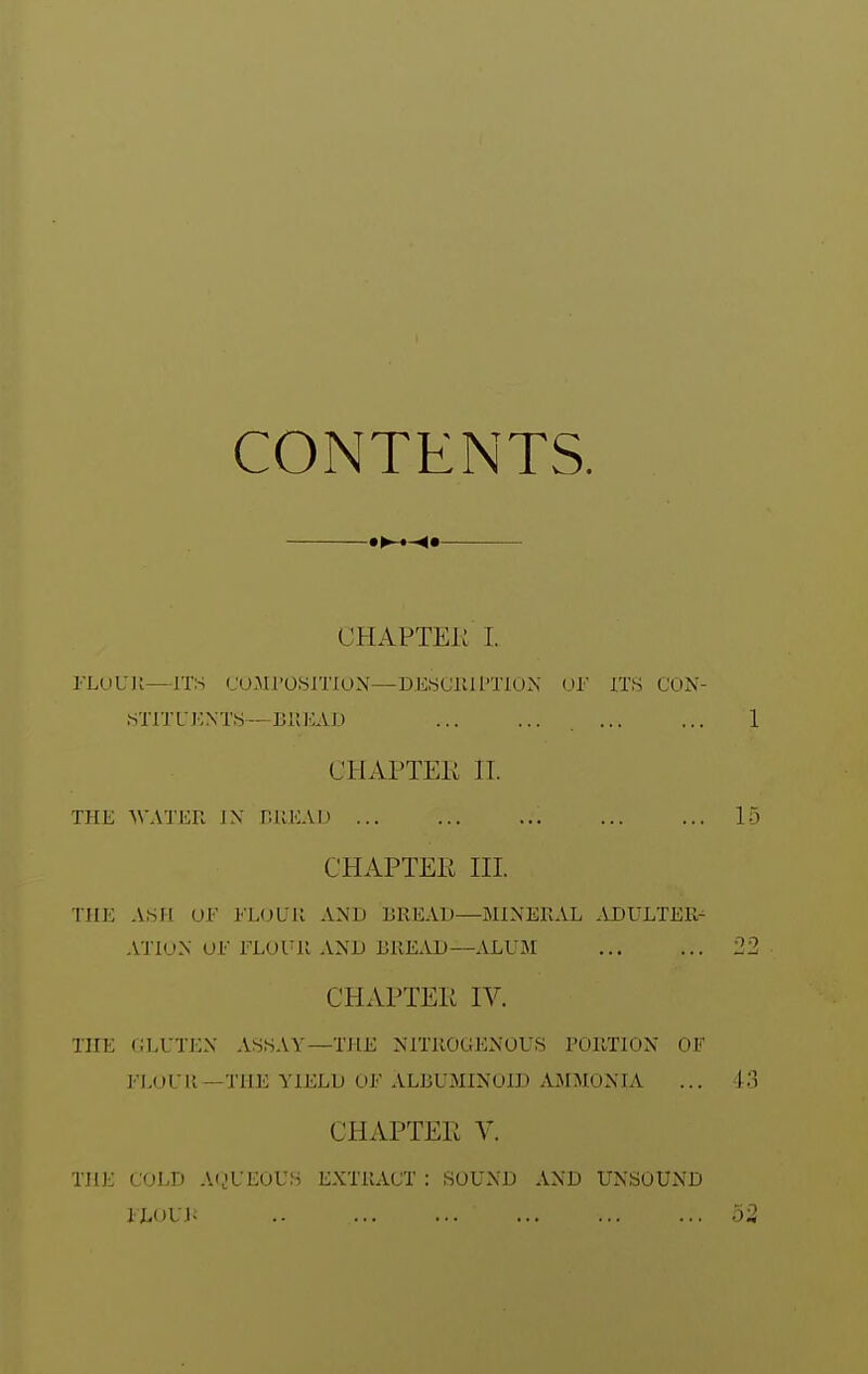 CONTENTS. a^*-^* CHAPTEK I. FLUUK—ITS CUMl'OiSlTlON—DKSCllU'TlON (Jl' ITS CON- STITUKNTS—BIIKAD CHAPTEK IT. THE WATER IX r.UEAD CHAPTEii III. THE ASn OF FLOUU AND BREAD—MINERAL ADULTER^ ATIUN OF FLOUR AND BREAD—ALUM CHAPTEii IV. THE CLUTEN ASSAY—THE NITROGENOUS PORTION OF FLOUR—THE YIELD OF ALBUMINOID AMMONIA CHAPTER V. THE COLD AijUEOUS EXTRACT : SOUND AND UNSOUND ILOUJ; ..