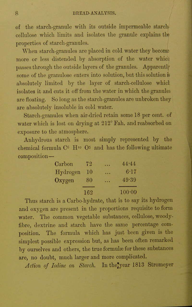 of tlie starch-granule with its outside impermeable starch- cellulose which limits and isolates the granule explains the properties of starch-granules. When starch-granules are placed in cold water they beconc more or less distended by absorption of the water whicfl passes through the outside layers of the granules. Apparentlf some of the granulosc enters into solution, but this solution b absolutely limited by the layer of starch-cellidose whicl isolates it and cuts it off from the water in which the granules are floating. So long as the starch-granules are unbroken they are absolutely insoluble in cold water. Starch-granules when air-dried retain some 18 per cent, of water which is lost on drying at 212° Fah. and reabsorbed on exposure to the atmosphere. Anhydrous starch is most simply represented by the chemical formula H'^ 05 and has the following ultimate composition— Carbon 72 ... 44-44 Hydrogen 10 ... 6'17 Oxygen 80 ... 49-39 162 100-00 Thus starch is a Carbo-hydrate, that is to say its hydrogen and oxygen are present in the proportions requisite to form water. The common vegetable substances, cellulose, woody- fibre, dextrine and starch have the same percentage com- position. The formula which has just been given is the simplest possible expression but, as has been often remarked by ourselves and others, the true formulae for these substances are, no doubt, much larger and inore complicated. Action of Mine on Starch. In thejyear 1813 Stromeyer