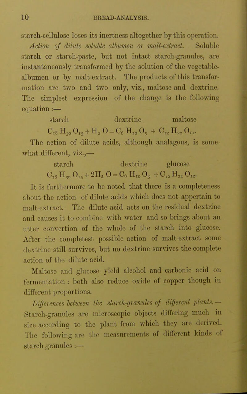 starch-celhilose loses its inertness altogether by this operation. Action of dilute soluble albumen or Tnalt-cxtmct. Soluble starch or starch-paste, but not intact starch-granules, are instantaneously transformed by the solution of the vegetable- albumen or by malt-extract. The products of this transfor- mation are two and two only, viz,, maltose and dextrine. The simplest expression of the change is the following equation:— starch dextrine maltose 0x8 H30 0,5 + H, 0 = Oo Hxo O3 + 0,3 H,, O.x. The action of dilute acids, although analagous, is some- what diflerent, viz.,— starch dextrine glucose 0x8 H30 0x5 + 2H, 0 = Oe Hxo O5 + 0x3 0x2. It is furthermore to he noted that there is a completeness about the action of dilute acids which does not appertain to malt-extract. The dilute acid acts on the residual dextrine and causes it to combine with water and so brings about an utter convertion of the whole of the starch into glucose. After the completest possible action of malt-extract some dextrine still survives, but no dextrine survives the complete action of the dilute acid. Maltose and glucose yield alcohol and carbonic acid on fermentation : both also reduce oxide of copper though in different proportions. Differences between the starcli-granules of different plants. — Starch-granules are microscopic objects differing much in size according to the plant from which they are derived. The following are the measurements of different kinds of starch granules:—