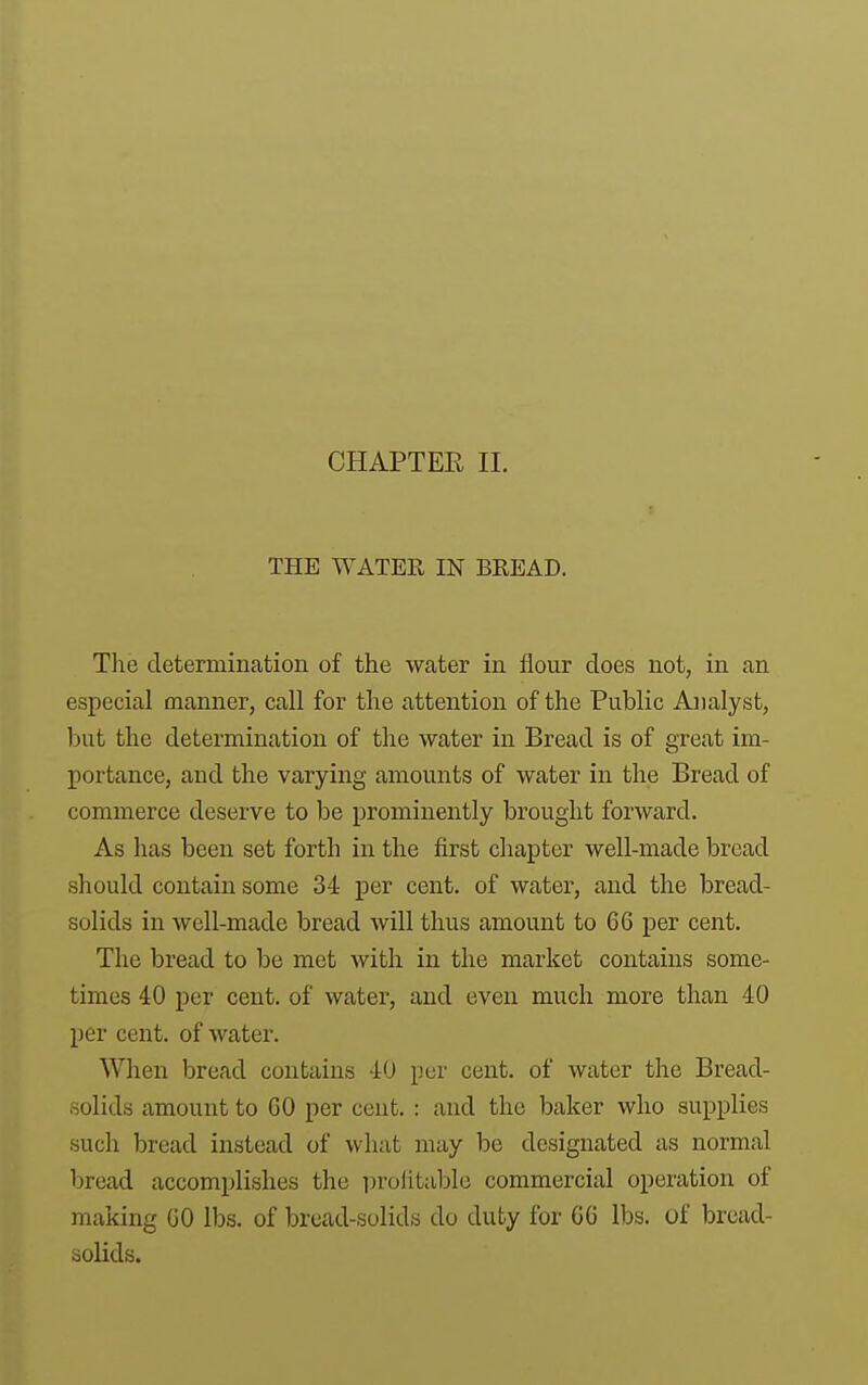 CHAPTER 11. THE WATER IN BREAD. The determination of the water in flour does not, in an especial manner, call for the attention of the Public Analyst, l)ut the determination of the water in Bread is of great im- portance, and the varying amounts of water in the Bread of commerce deserve to be prominently brought forward. As has been set forth in the first chapter well-made bread should contain some 34 per cent, of water, and the bread- solids in well-made bread will thus amount to 66 per cent. The bread to be met with in the market contains some- times 40 per cent, of water, and even much more than 40 per cent, of water. When bread contains 40 per cent, of water the Bread- solids amount to 60 per cent. : and the baker who supplies such bread instead of what may l^e designated as normal bread accomplishes the profitable commercial operation of making 60 lbs. of bread-solids do duty for 66 lbs. of bread- solids.