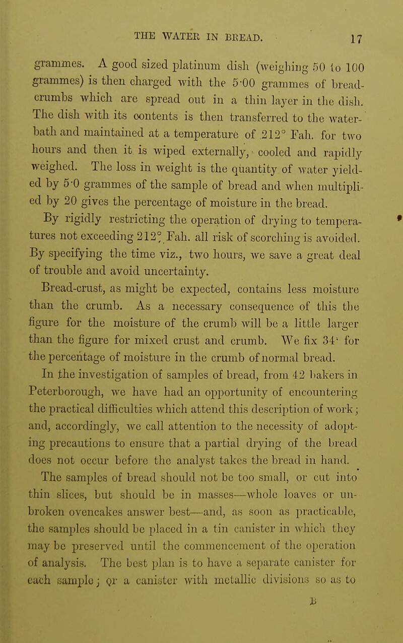 grammes. A good sized platinum dish (weigliiiig fiO to 100 grammes) is then charged with the 5-00 grammes of bread- crumbs which are spread out in a thin laj-cr in the dish. The dish with its contents is then transferred to the water- bath and maintained at a temperature of 212° Fah. for two hours and then it is wiped externally, cooled and rapidly weighed. The loss in weight is the quantity of water yield- ed by 5-0 grammes of the sample of bread and Avhen nudtipli- ed by 20 gives the percentage of moisture in the bread. By rigidly restricting the operation of drying to tempera- tures not exceeding 212° Fah. all risk of scorching is avoided. By specifying the time viz., two hours, we save a great deal of trouble and avoid uncertainty. Bread-crust, as might be expected, contains less moisture than the crumb. As a necessary consequence of this tlie figure for the moisture of the crumb will bo a little larger than the figure for mixed crust and crumb. AVe fix 34' for the percentage of moisture in the crumb of normal bread. In the investigation of samples of bread, from 42 liakers in Peterborough, we have had an opportunity of encountering the practical difficulties which attend this descrii)tion of work; and, accordingly, we call attention to the necessity of adopt- ing precautions to ensui'e that a partial drying of the bread docs not occur before the analyst takes the bread in hand. The samjilcs of bread should not be too small, or cut into thin slices, but should be in masses—whole loaves or un- broken ovencakes answer best—and, as soon as practicable, the samples should be 2)laced in a tin canister in which they may bo preserved until the commencement of the operation of analysis. The best plan is to have a separate canister for each sample j gr a canister with metallic divisions so as to