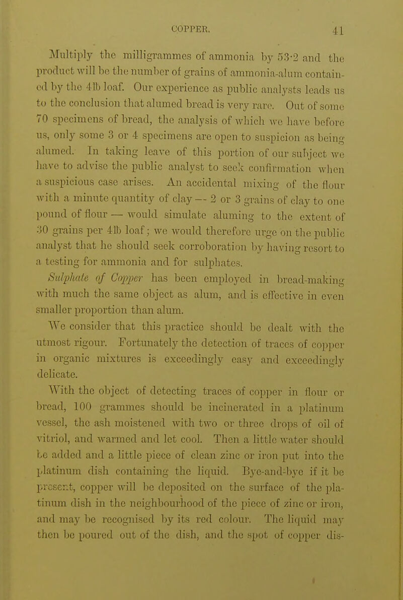 Multiply the milligrammes of ammonia hy 53-2 and the product will be the number of grains of ammonia-alum contain- ed by the 41b loaf. Our experience as public analysts leads us to the conclusion that alumed bread is very rare. Out of some 70 specimens of bread, the analysis of which wc have before us, only some 3 or 4 specimens are open to suspicion as being alumed. In taking leave of this portion of our subject we have to advise the public analyst to seek confirmation when a suspicious case arises. An accidental mixing of the flour with a minute quantity of clay — 2 or 3 grains of clay to one pound of flour — would simulate aluming to the extent of :jO grains per 41b loaf; we would therefore urge on the public analyst that he should seek corroboration by having resort to a testing for ammonia and for sulphates. Sulphate of Copper has been employed in Ijread-making with much the same object as alum, and is effective in even smaller proportion than alum. We consider that this practice should be dealt with the utmost rigour. Fortmiately the detection of traces of coj^per in organic mixtures is exceedingly easy and exceedingly delicate. With the object of detecting traces of copper in flour or bread, 100 grammes should be incinerated in a platiinim vessel, the ash moistened with two or three drops of oil of vitriol, and warmed and let cool. Then a little water should be added and a little piece of clean zinc or iron put into the platinum dish containing the liquid. Bye-and-bye if it l)e present, copper will be deposited on the surface of the pla- tinum dish in the neighboui-hood of the piece of zinc or uon, and may be recognised by its red colour. The liquid ma}' then be poured out of the dish, and the spot of copper dis-