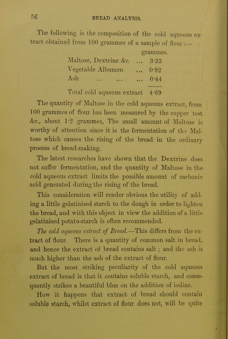 The following is the composition of the cold aqueous ex- tract obtained from 100 grammes of a sample of flour: grammes. Maltose, Dextrine (fee. ... 3-3.3 Vegetable Albumen ... 0-92 Ash 0-44 Total cold aqueous extract 4*69 The quantity of Maltose in the cold aqueous extract, from 100 grammes of flour has been measured by the copper test (fee, about 1-2 grammes, The small amount of Maltese is worthy of attention since it is the fermentation of th3 ]\Ial- tose which causes the rising of the bread in the ordinary process of bread-making. The latest researches have shown that the Dextrine does not safier fermentation, and the quantity of Maltose in the cold aqueous extract limits the possible amount of carbonic acid generated during the rising of the bread. This consideration will render obvious the utility of add- ing a little gelatinised starch to the dough in order to lighten the bread, and with this object in view the addition of a little gelatinised potato-starch is often recommended. The cold aqueous extract of Bread.—This difi'ers from the ex- tract of flour. There is a quantity of common salt in bread, and hence the extract of bread contains salt; and the ash is much higher than the ash of the extract of flour. But the most striking peculiarity of the cold aqueous extract of bread is that it contains soluble starch, and conse- quently strikes a beautiful blue on the addition of iodine. HoAv it happens that extract of bread should contain soluble starch, whilst extract of floiu* does not, will be quite