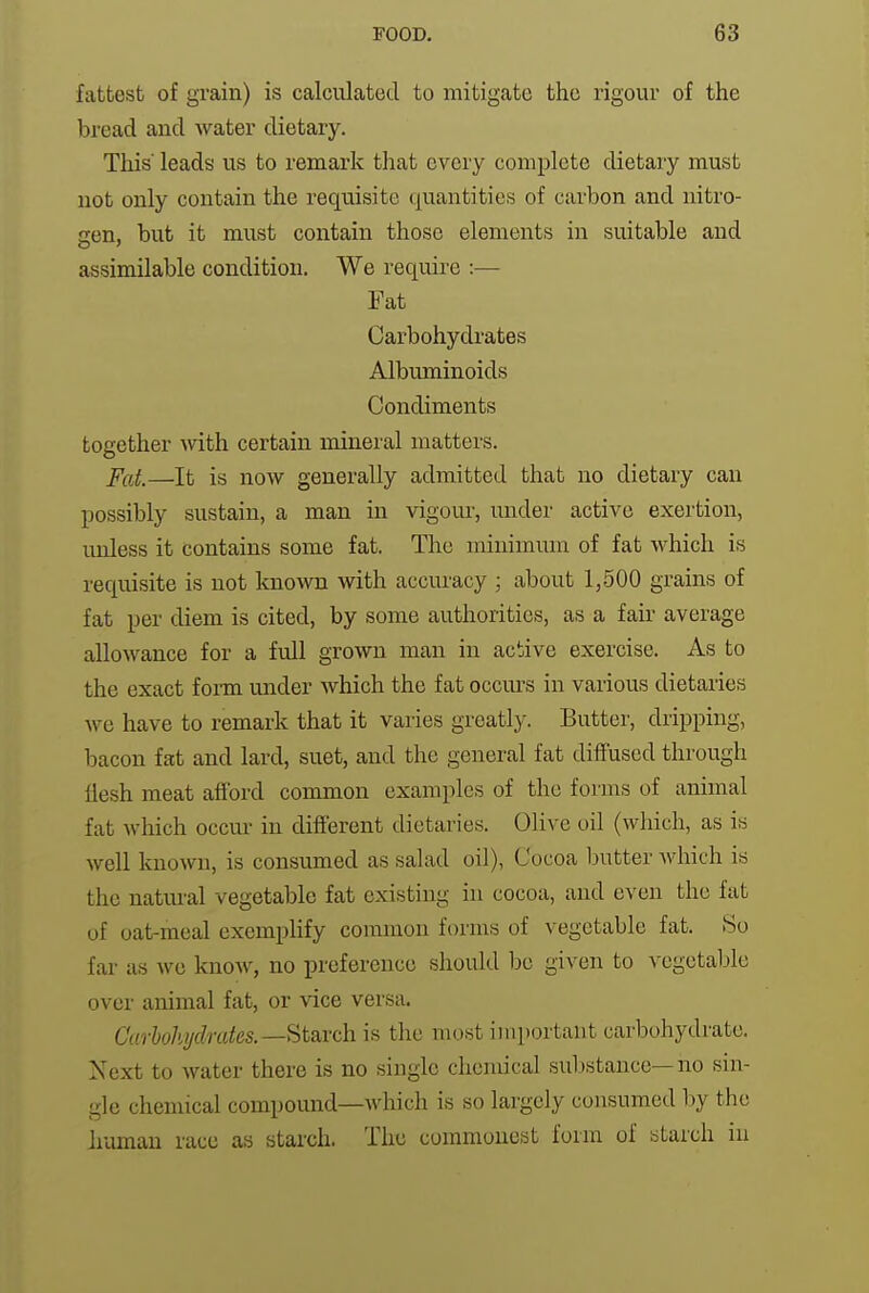 fattest of grain) is calculated to mitigate the rigour of the bread and water dietary. This leads us to remark that every complete dietary must not only contain the requisite quantities of carbon and nitro- gen, but it must contain those elements in suitable and assimilable condition. We require :— Fat Carbohydrates Albuminoids Condiments together with certain mineral matters. P(f,t,—It is now generally admitted that no dietary can possibly sustain, a man in vigour, under active exertion, unless it contains some fat. The minimum of fat which is requisite is not known with accuracy ; about 1,500 grains of fat per diem is cited, by some authorities, as a fair average allowance for a full grown man in active exercise. As to the exact forai under which the fat occurs in various dietaries we have to remark that it varies greatly. Butter, dripping, bacon fat and lard, suet, and the general fat diffused through flesh meat afibrd common examples of the fonns of animal fat which occur in difterent dietaries. Olive oil (which, as is well known, is consumed as salad oil), Cocoa ljutter which is the natm-al vegetable fat existing in cocoa, and even the fat of oat-meal exemplify common forms of vegetable fat. So far as we know, no preference should be given to vegetable over animal fat, or vice versa. Curhohjdmtes.—^t2iich. is the most important carbohydrate. Next to water there is no single chemical substance—no sin- gle chemical compound—which is so largely consumed l)y the human race as starch. The commonest form of starch in
