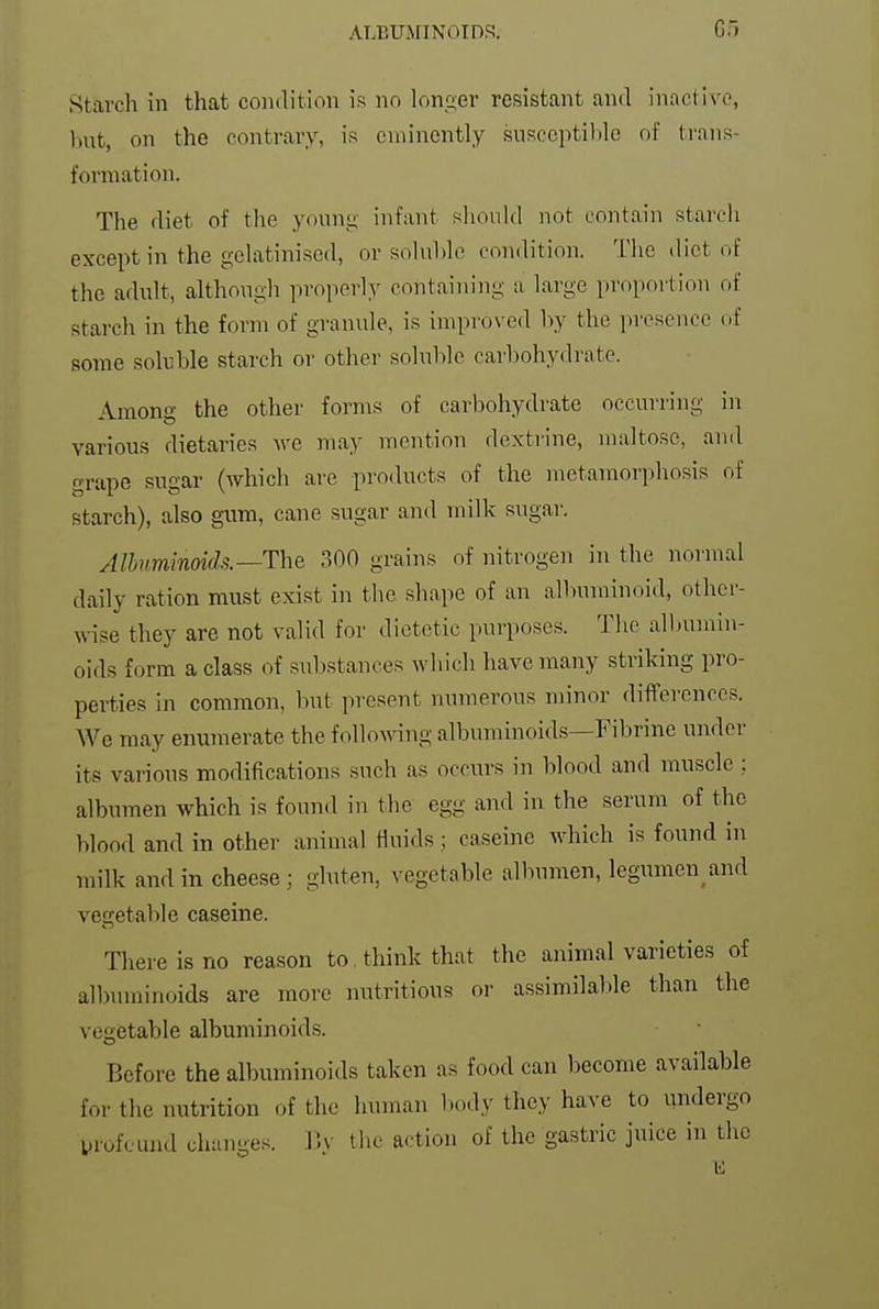 ^5tarch in that condition is no lonG;er resistant and inactive, but, on the contrary, is eminently susccptilile of ti-ans- formation. The diet of the young infant should not contain starch except in the gelatinised, or solul)le condition. The diet of the adult, although properly containing a large proportion of starch in the form of granule, is improved by the presence of some soluble starch or other soluble carbohydrate. Among the other forms of carbohydrate occurring in various dietaries we ma}- mention dextrine, maltose, and grape sugar (which are products of the metamorphosis of starch), also gum, cane sugar and milk sugar. Albuminoids.—The 300 grains of nitrogen in the normal daily ration must exist in the shape of an alliuminoid, other- wise they are not valid for dietetic purposes. The albumin- oids form a class of substances which have many striking pro- perties in common, but present numerous minor differences. We may enumerate the followng albuminoids—Fibrine under its various modifications such as occurs in blood and muscle : albumen which is found in the egg and in the serum of the blood and in other animal fluids ; caseine which is found in milk and in cheese; gluten, vegetable albumen, legimien and vegetable caseine. There is no reason to think that the animal varieties of albuminoids are more nutritious or assimilable than the vegetable albuminoids. Before the albuminoids taken as food can become available for the nutrition of the human body they have to undergo urofcund change.^. V>y the action of the gastric juice in the E