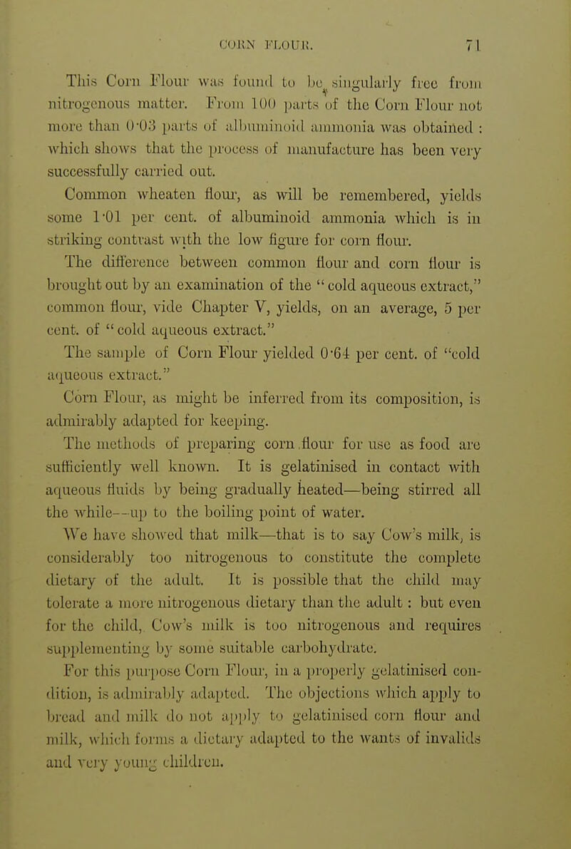 Tliis Corn Floiu- was found to bo^ singularly free from nitrogenous matter. From lUO parts of the Corn Flour not more than 0-03 parts of albuminoid ammonia Avas obtained : which slioAvs that the process of manufacture has been very successfully carried out. Common wheaten flour, as will be remembered, yields some I'Ol per cent, of albuminoid ammonia which is in striking contrast with the low figure for corn floui'. The difference between common flour and corn flour is brought out by an examination of the cold aqueous extract, common flour, vide Chapter V, yields, on an average, 5 per cent, of cold aqueous extract. The sample of Corn Flour yielded 0'64 per cent, of cold a(|Ueous extract. Corn Flour, as might be inferred from its composition, is admirably adapted for keeping. The methods of preparing corn .flour for use as food are sufficiently well known. It is gelatinised in contact with. aqueous fluids by being gradually heated—being stirred all the while--up to the boiling point of water. We have shoAved that milk—that is to say Cow's milk, is considerably too nitrogenous to constitute the complete dietary of the adult. It is possible that the child may tolerate a n;ore nitrogenous dietary than the adult: but even for the child, Cow's milk is too nitrogenous and requires sup2)lementing by some suitable carbohydrate. For this purpose Corn Flour, in a properly gelatinised con- dition, is admirably adapted. The objections which apply to bread and milk do not api)ly to gelatinised corn flour and milk, which forms a dietary adapted to the wants of invalids and very youn;r children.