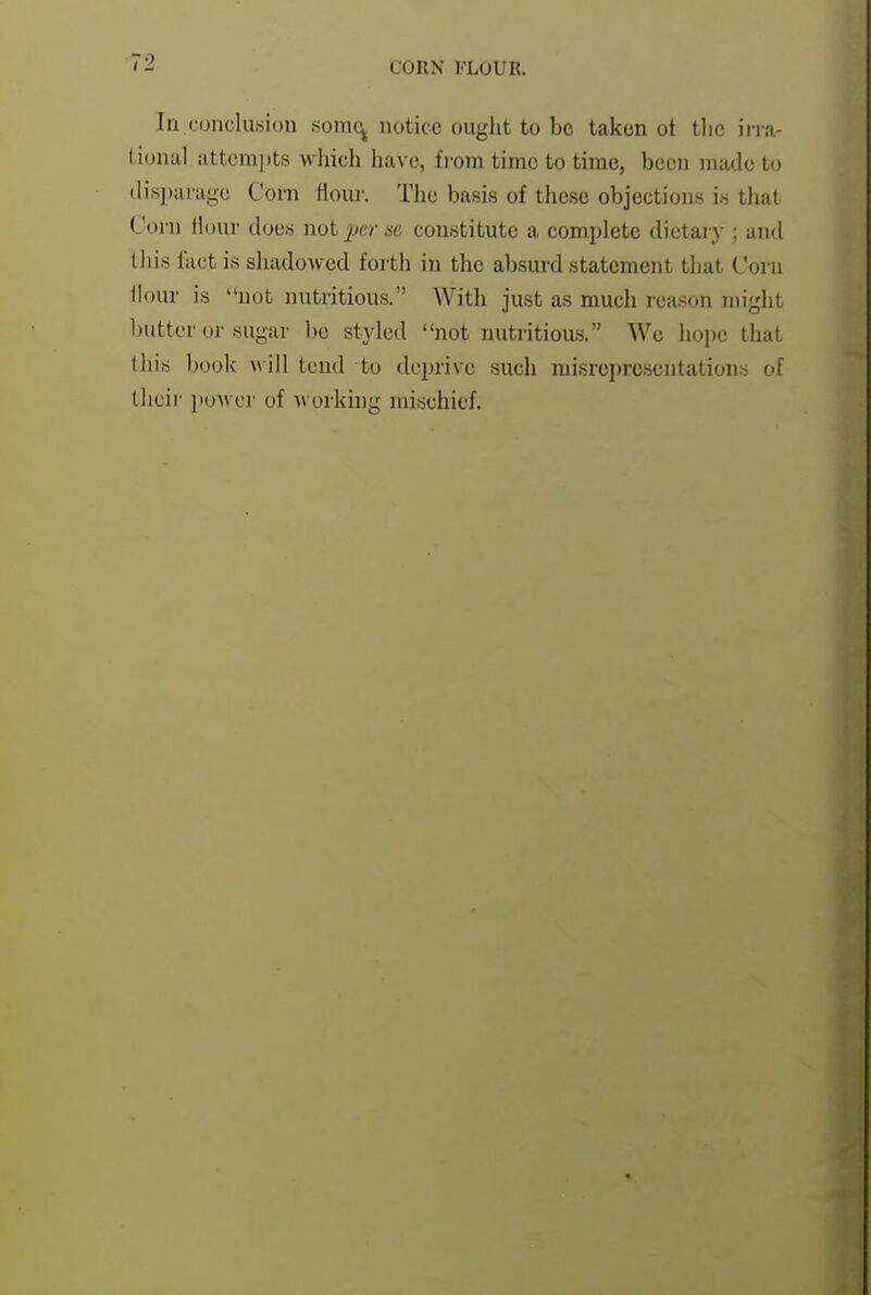 CORN FLOUR. In conclusion somc^ notice ought to be taken ot tlic irra- 1 ional attempts which have, fi'om time to time, been made to ilis])arage Corn flour. The basis of these objections is tJiat Corn Hour dues not 'per sc constitute a comi)lete dietai-y ; and tliis fact is shadowed fortii in the absurd statement tliat Corn Hour is not nutritious. With just as much rea.son might butter or sugar be styled not nutritious. We hope that this book Avill tend to deprive such misrepresentations of their power of Avorking mischief.