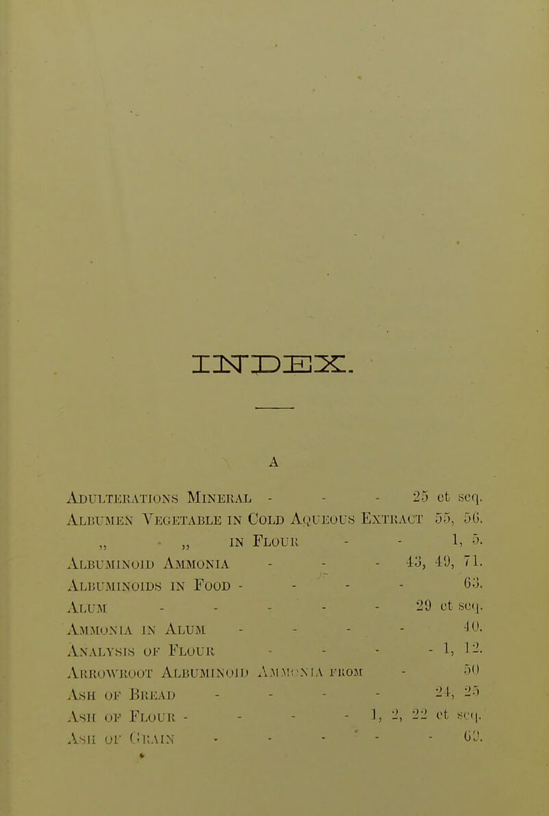 A ADULTERATIO^'S MINERAL - - - 25 ct scq. Albumen Vegetable in Cold AguEou-s Extract 55, 5G. „ • „ IN Flour - - 1, 5. Albuminoid Ammonia - - - lo, I'J, H. Albuminoids in Food - - - - 6:3. Alum ----- 29 ct 80(j. Ammonia in Alum - - - - Analysis oe Flour - - - 1, 1-'. Arrowroot Albuminoid Ammi nia i-kom - 50 Ash ok Biiead . - - - 24, 25 Asir ov Flour - - - - 1, -2 ot sri|. Asii or CitAiN - - • ' - ■ (j'J.