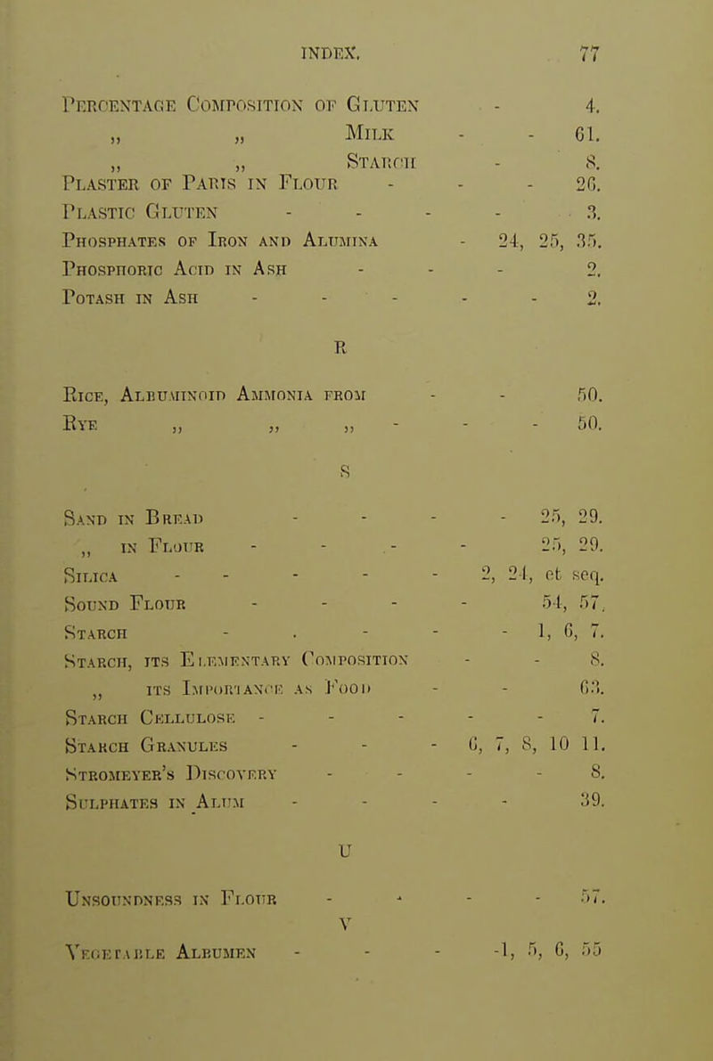 Percentage CojrrosiTioN of Gt.uten - 4. „ „ Milk - - 61. ,, „ STAnon - 8, Plaster of Parts in Flour - - - 2(5. Plastic Gluten - - - - 3. Phosphates op Iron and Ai^umina - 24, 25, .35, Phosphoric Acid in Ash - - - 2. Potash in Ash - - - - - 2, R ElCE, ALBUAITNOin AjUfONIA FROII - - 50. Eye „ „ „ ■ - - 50. Sand in Bread - - - - 25, 29. „ IN Flour - - .- - 25, 29. Silica 2, 24, ot seq. Sound Flour . . - . .15.1.^ 57 Starch - . - - - 1, G, 7. Starch, its Ei.kmentarv Co:\iposition - - 8. ,, ITS Ixn'oinAXi'K AS J''()0ii - - G3. Starch Cellulose ----- 7. Btakch Gr.\nules - - - (j, 7, 8, 10 11. Stromeyer's Discovery - - - - S. Sulphates in Alum .... 39. U Unsoundness in Flour . ^ . . .57. Y VK(;ErAi!LE Albumen - - - -1, 5, G, 55