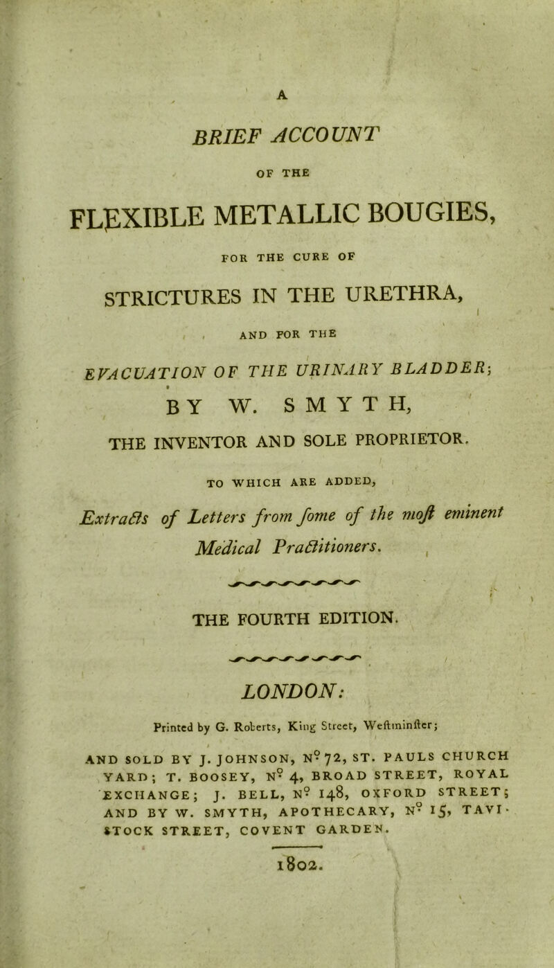 1 A BRIEF ACCOUNT OF THE FLEXIBLE METALLIC BOUGIES, FOR THE CURE OF STRICTURES IN THE URETHRA, I \ , AND FOR THE EVACUATION OF THE URINARY BLADDER; t by W. SMYTH, THE INVENTOR AND SOLE PROPRIETOR. TO WHICH ARE ADDED, Extracts of Letters from fome of the mojl eminent Medical Practitioners. THE FOURTH EDITION. LONDON: Printed by G. Roberts, King Street, Weftminfter; ' h AND SOLD BY J. JOHNSON, N? 72, ST. PAULS CHURCH YARD; T. BOOSEY, N? 4, BROAD STREET, ROYAL EXCHANGE; J. BELL, N° I48, OXFORD STREET; AND BY W. SMYTH, APOTHECARY, N° I5> TAVI- STOCK STREET, COVENT GARDEN. — • l802.