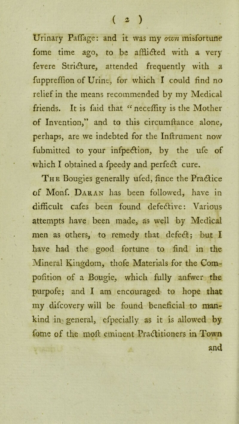 Urinary Paffage: and it was my own misfortune fome time ago, to be affiidted with a very fevere Stricture, attended frequently with a fuppreffion of Urine, for which I could find no relief in the means recommended by my Medical friends. It is faid that “ necefiity is the Mother of Invention,” and to this circumftance alone, perhaps, are we indebted for the Inftrument now fubmitted to your infpeCtion, by the ufe of which I obtained a fpeedy and perfedl cure. The Bougies generally ufed, fince the Practice of Monf. Dak.an has been followed, have in difficult cafes been found defective: Various attempts have been made, as well by Medical men as others, to remedy that defedl; but I have had the good fortune to find in the Mineral Kingdom, thofe Materials for the Com- pofition of a Bougie, which fully anfwer the purpofe; and I am encouraged to hope that my difcovery will be found beneficial to man- kind in general, efpecially as it is allowed by tome of the mofl eminent Practitioners in Town and