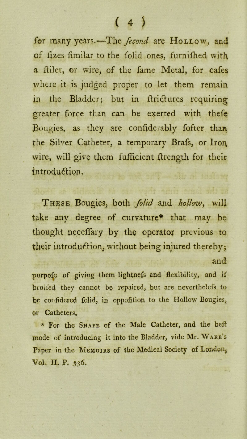 for many years.—The fecond are Hollow, and of lizes fimilar to the folid ones,, furnifhed with a ftilet, or wire, of the fame Metal, for cafes where it is judged proper to let them remain in the Bladder; but in ftridfures requiring greater force than can be exerted with thefe Bougies, as they are confide.ably fofter than the Silver Catheter, a temporary Brafs, or Iron wire, will give them iufficient firength for their introduction. These Bougies, both folid and hollow, will take any degree of curvature* that may be thought neceffary by the operator previous to their introduction, without being injured thereby; and purpose of giving them lightnefs and flexibility, and if biuifed they cannot be repaired, but are neverthelefs to be confidered folid, in oppofltion to the Hollow Bougies, or Catheters, * For the Shape of the Male Catheter, and the belt mode of introducing it into the Bladder, vide Mr. Ware’s Paper in the Memoirs of the Medical Society ofLondon4 Vol. II. P. 3-36.