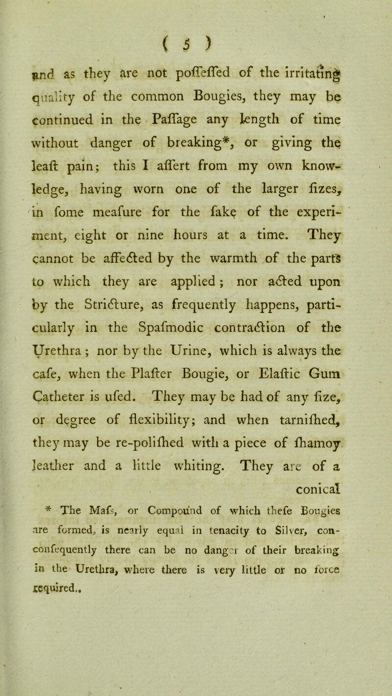 nnd as they are not poflefled of the irritating quality of the common Bougies, they may be continued in the Paflage any length of time without danger of breaking*, or giving the leaft pain; this I aflert from my own know- ledge, having worn one of the larger flzes, in fome meafure for the fake of the experi- ment, eight or nine hours at a time. They cannot be affecfled by the warmth of the parts to which they are applied; nor adfed upon by the Stricture, as frequently happens, parti- cularly in the Spafmodic contraction of the Urethra ; nor by the Urine, which is always the cafe, when the Plater Bougie, or Elaflic Gum Catheter is ufed. They may be had of any lize* or degree of flexibility; and when tarnifhed, they may be re-polifhed with a piece of fhamoy leather and a little whiting. They are of a conical * The Mafs, or Compound of which thefe Bougies are formed, is nearly equal in tenacity to Silver, con- confequently there can be no dang21 of their breaking in the Urethra, where there is very little or no force acquired..