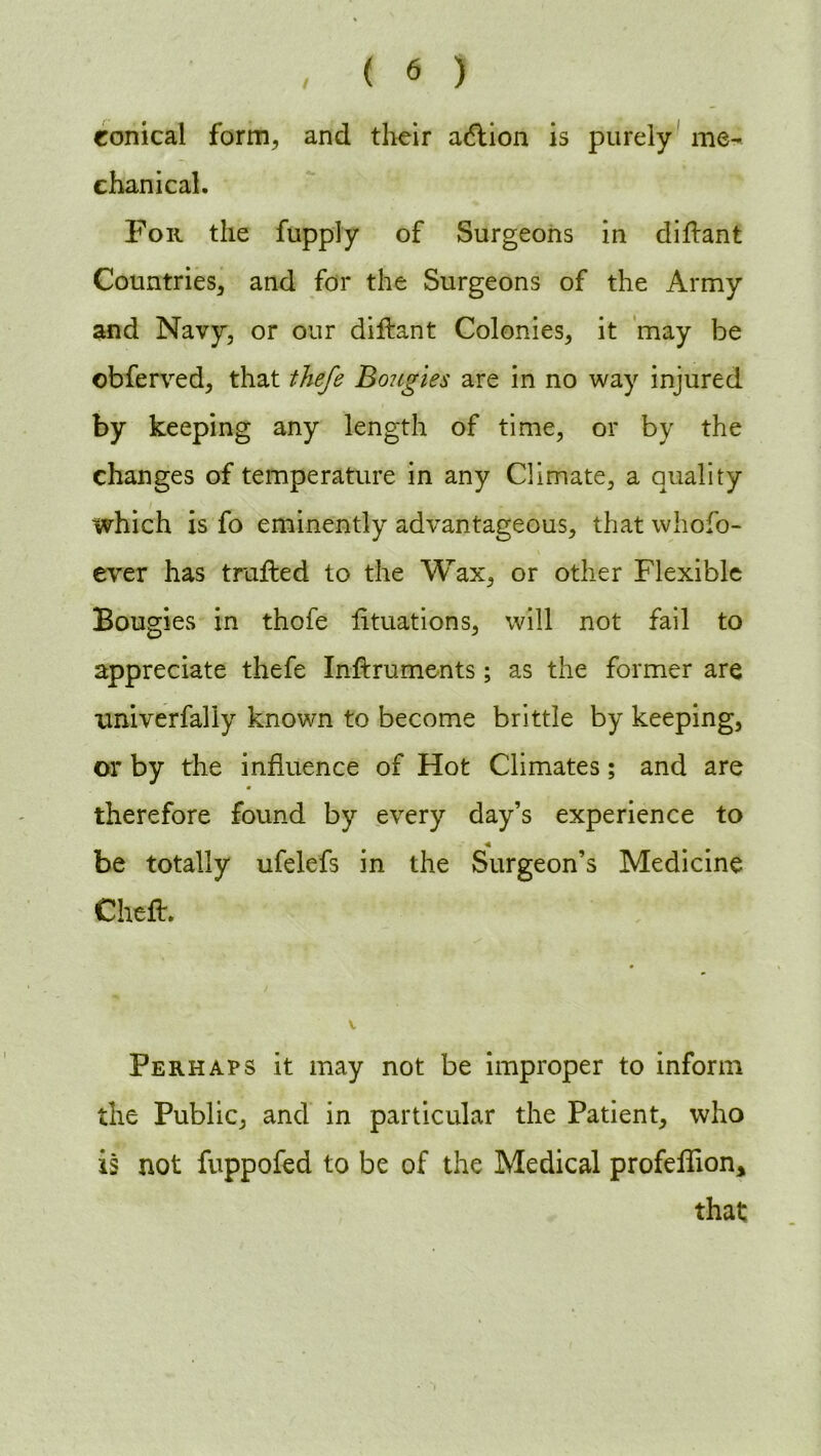 conical form, and their a&ion is purely me- chanical. For the fupply of Surgeons in diflant Countries, and for the Surgeons of the Army and Navy, or our diflant Colonies, it may be obferved, that thefe Bo?igies are in no way injured by keeping any length of time, or by the changes of temperature in any Climate, a quality which is fo eminently advantageous, that whofo- ever has trailed to the Wax, or other Flexible Bougies in thofe fituations, will not fail to appreciate thefe Inftruments; as the former are xmiverfally known to become brittle by keeping, or by the influence of Hot Climates; and are therefore found by every day’s experience to be totally ufelefs in the Surgeon’s Medicine ChefL Perhaps it may not be improper to inform the Public, and in particular the Patient, who is not fuppofed to be of the Medical profeffion* that