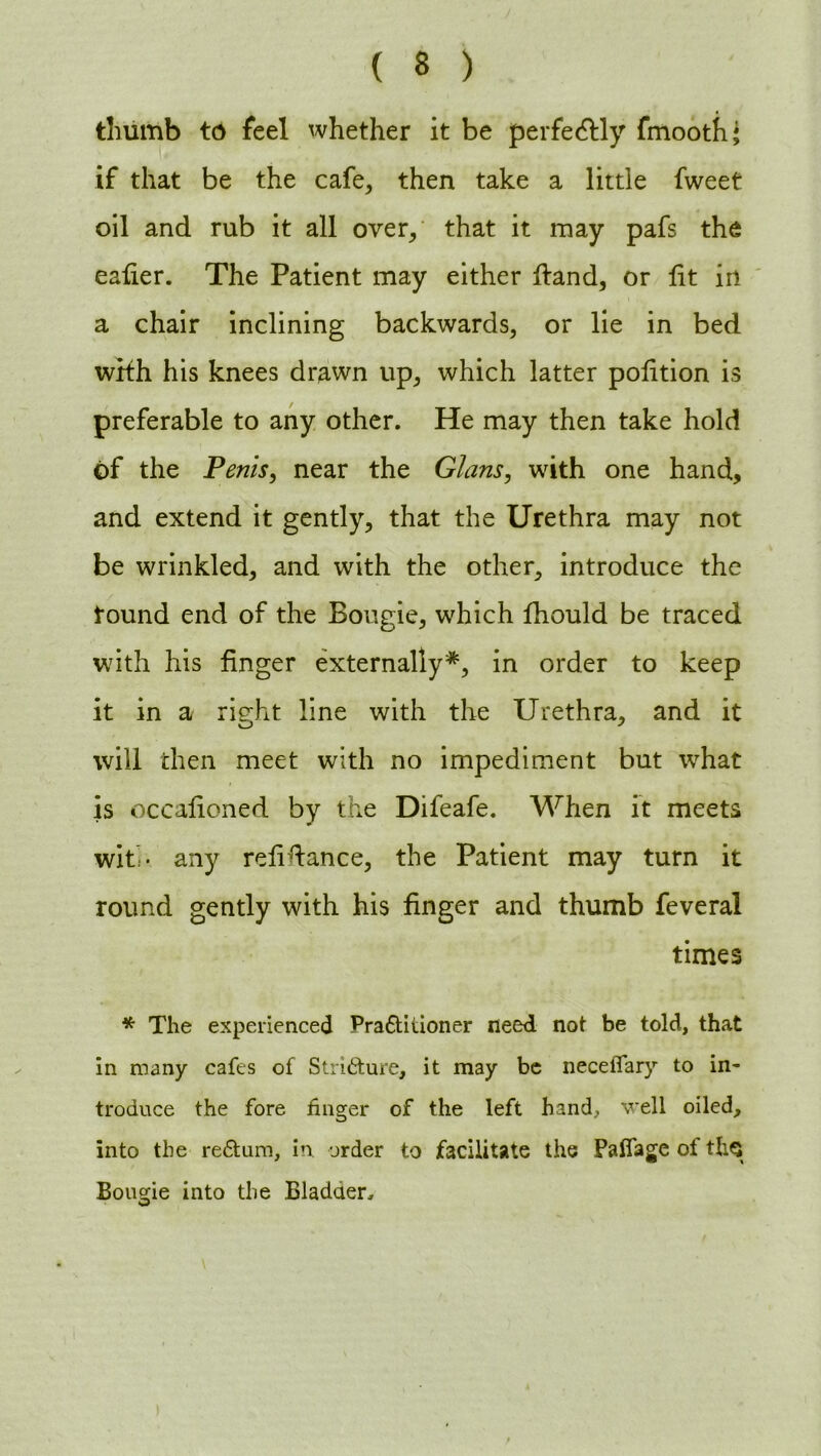 thumb to feel whether it be perfectly fmooth* if that be the cafe, then take a little fweet oil and rub it all over, that it may pafs the calier. The Patient may either Hand, or lit in a chair inclining backwards, or lie in bed with his knees drawn up, which latter polition is preferable to any other. He may then take hold of the Penis, near the Gians, with one hand, and extend it gently, that the Urethra may not be wrinkled, and with the other, introduce the round end of the Bougie, which Ihould be traced with his finger externally*, in order to keep it in a right line with the Urethra, and it will then meet with no impediment but what is occalioned by the Difeafe. When it meets with any refinance, the Patient may turn it round gently with his finger and thumb feveral times * The experienced Pradtitioner need not be told, that in many cafes of Stricture, it may be neceffary to in- troduce the fore finger of the left hand, veil oiled, into the redturn, in order to facilitate the Palfage of tliQ Bougie into the Bladder,