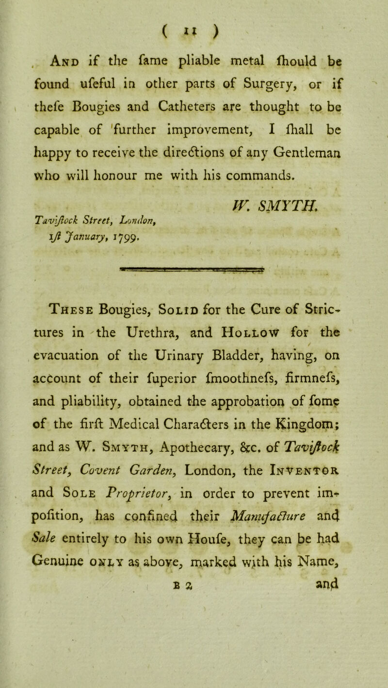 And if the fame pliable metal fhould be found ufeful in other parts of Surgery, or if thefe Bougies and Catheters are thought to be capable of further improvement, I fhall be happy to receive the diredlions of any Gentleman who will honour me with his commands. IV. SMYTH; Tavl/iock Street, London, iji January, 1799, These Bougies, Solid for the Cure of Stric- tures in the Urethra, and Hollow for the / evacuation of the Urinary Bladder, having, on account of their fuperior fmoothnefs, firmnefs, and pliability, obtained the approbation of fome v - • •' of the firft Medical Characters in the Kingdom; and as W. Smyth, Apothecary, 8cc. of Taviftock Street, Covent Garden, London, the Inventor and Sole Proprietor, in order to prevent imr 1 * v- pofition, has confined their Manufacture and Sale entirely to his own Houfe, they can be had Genuine only as above, marked with his Name, b % and