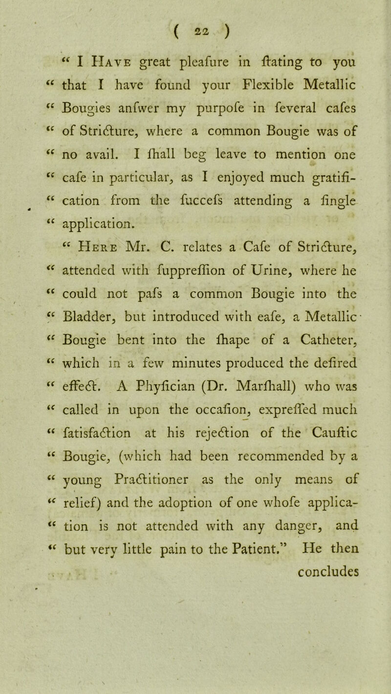 “ I Have great pleafure in bating to you “ that I have found your Flexible Metallic fC Bougies anfwer my purpofe in feveral cafes “ of Stricture, where a common Bougie was of “ no avail. I fhall beg leave to mention one cc cafe in particular, as I enjoyed much gratifi- “ cation from the fuccefs attending a fingle “ application. “ Here Mr. C. relates a Cafe of Stricture, “ attended with fuppreflion of Urine, where he “ could not pafs a common Bougie into the u Bladder, but introduced with eafe, a Metallic <c Bougie bent into the fhape of a Catheter, “ which in a few minutes produced the delired “ effedL A Phyiician (Dr. Marfhall) who was “ called in upon the occalion, expreffed much “ fatisfadlicn at his rejection of the Cauftic u Bougie, (which had been recommended by a “ young Pradtitioner as the only means of % • 4, ik - “ relief) and the adoption of one whofe applica- “ tion is not attended with any danger, and <f but very little pain to the Patient.” He then concludes