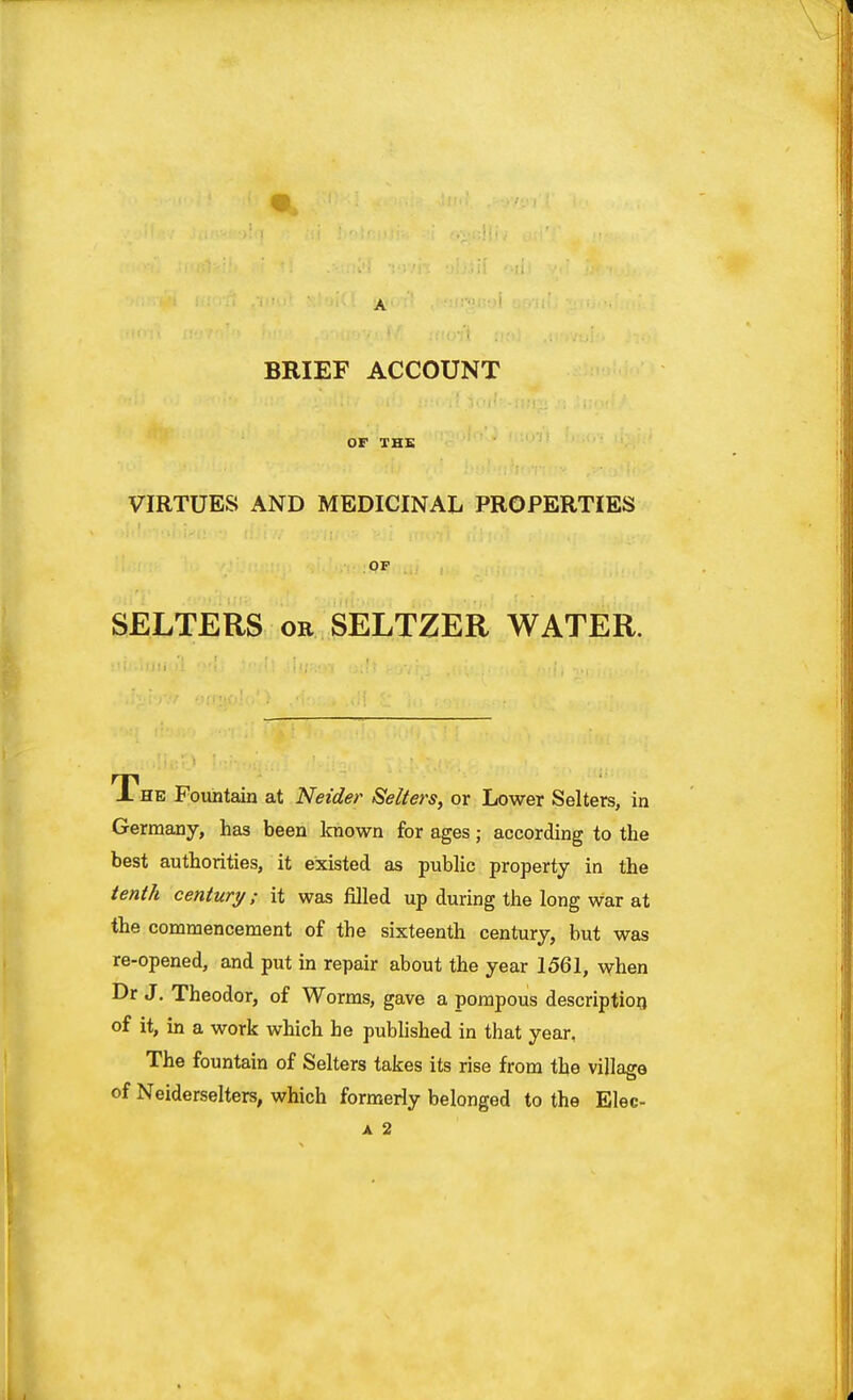 ■ BRIEF ACCOUNT OF THE VIRTUES AND MEDICINAL PROPERTIES OF SELTERS or SELTZER WATER. JL he Fountain at Neider Sellers, or Lower Selters, in Germany, has been known for ages; according to the best authorities, it existed as public property in the tenth century; it was filled up during the long war at the commencement of the sixteenth century, but was re-opened, and put in repair about the year 1561, when Dr J. Theodor, of Worms, gave a pompous description of it, in a work which he published in that year. The fountain of Selters takes its rise from the village of Neiderselters, which formerly belonged to the Elec- a 2