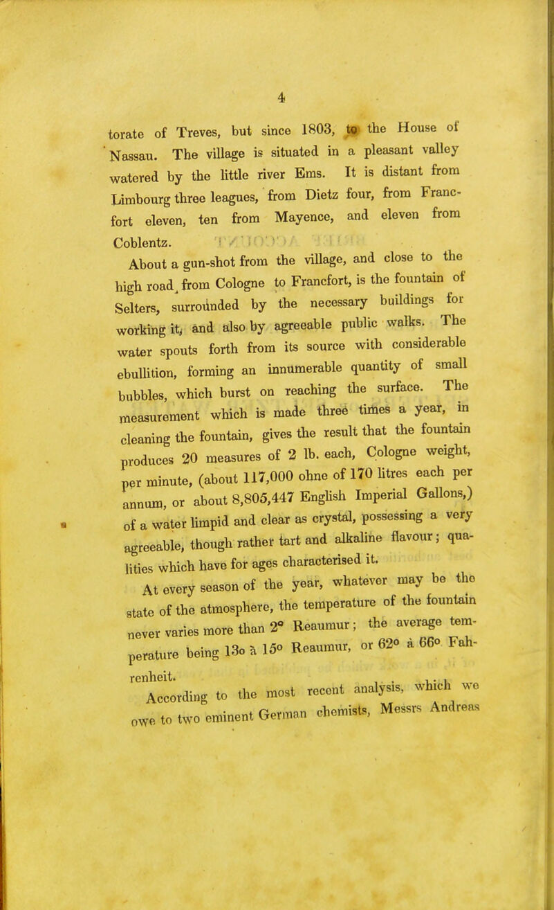 torate of Treves, but since 1803, t» the House of 'Nassau. The village is situated in a pleasant valley watered by the little river Ems. It is distant from Limbourg three leagues, from Dietz four, from Franc- fort eleven, ten from Mayence, and eleven from Coblentz. About a gun-shot from the village, and close to the high road, from Cologne to Francfort, is the fountain of Selters, surrounded by the necessary buildings for working it, and also by agreeable public walks. The water spouts forth from its source with considerable ebullition, forming an innumerable quantity of small bubbles, which burst on reaching the surface. The measurement which is made three times a year, in cleaning the fountain, gives the result that the fountain produces 20 measures of 2 lb. each, Cologne weight, per minute, (about 117,000 ohne of 170 litres each per annum, or about 8,805,447 English Imperial Gallons,) of a water limpid and clear as crystal, possessing a very agreeable, though rather tart and alkaline flavour; qua- lities which have for ages characterised it. At every season of the year, whatever may be the state of the atmosphere, the temperature of the fountain never varies more than 2 Reaumur; the average tem- perature being 18. a Ifio Reaumur, or 62o a 66<> Fah- renheit. , According to the most recent analysis, which we 0We to two eminent German chemists, Messrs Andreas