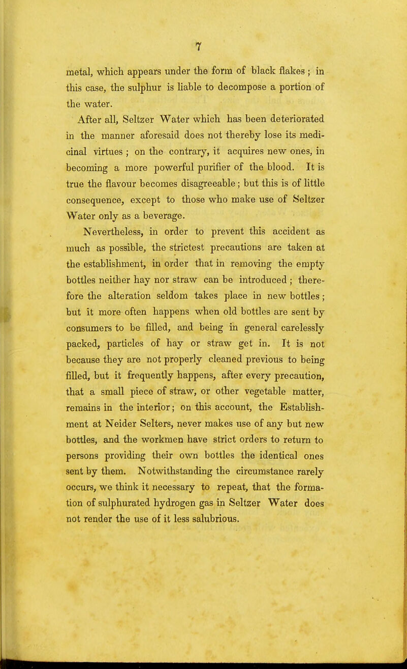 metal, which appears under the form of black flakes ; in this case, the sulphur is liable to decompose a portion of the water. After all, Seltzer Water which has been deteriorated in the manner aforesaid does not thereby lose its medi- cinal virtues ; on the contrary, it acquires new ones, in becoming a more powerful purifier of the blood. It is true the flavour becomes disagreeable; but this is of little consequence, except to those who make use of Seltzer Water only as a beverage. Nevertheless, in order to prevent this accident as much as possible, the strictest precautions are taken at the establishment, in order that in removing the empty bottles neither hay nor straw can be introduced ; there- fore the alteration seldom takes place in new bottles; but it more often happens when old bottles are sent by consumers to be filled, and being in general carelessly packed, particles of hay or straw get in. It is not because they are not properly cleaned previous to being filled, but it frequently happens, after every precaution, that a small piece of straw, or other vegetable matter, remains in the interior; on this account, the Establish- ment at Neider Selters, never makes use of any but new bottles, and the workmen have strict orders to return to persons providing their own bottles the identical ones sent by them. Notwithstanding the circumstance rarely occurs, we think it necessary to repeat, that the forma- tion of sulphurated hydrogen gas in Seltzer Water does not render the use of it less salubrious.