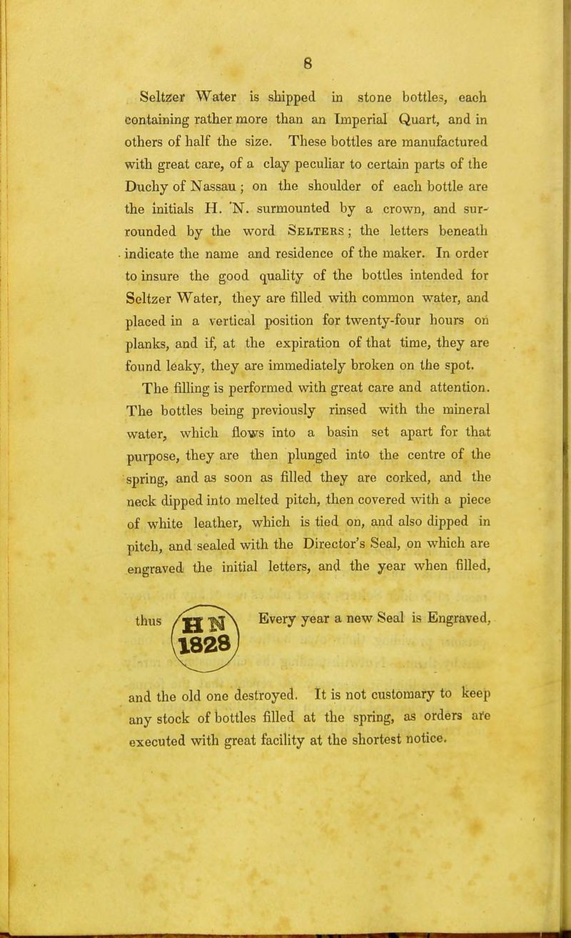 Seltzer Water is shipped in stone bottles, each containing rather more than an Imperial Quart, and in others of half the size. These bottles are manufactured Duchy of Nassau j on the shoulder of each bottle are the initials H. 'N. surmounted by a crown, and sur- rounded by the word Selters ; the letters beneath indicate the name and residence of the maker. In order to insure the good quality of the bottles intended for Seltzer Water, they are filled with common water, and placed in a vertical position for twenty-four hours on planks, and if, at the expiration of that time, they are found leaky, they are immediately broken on the spot. The filling is performed with great care and attention. The bottles being previously rinsed with the mineral water, which flows into a basin set apart for that purpose, they are then plunged into the centre of the spring, and as soon as filled they are corked, and the neck dipped into melted pitch, then covered with a piece of white leather, which is tied on, and also dipped in pitch, and sealed with the Director's Seal, on which are engraved the initial letters, and the year when filled, and the old one destroyed. It is not customary to keep any stock of bottles filled at the spring, as orders are executed with great facility at the shortest notice. with great care, of a clay peculiar to certain parts of the Every year a new Seal is Engraved,