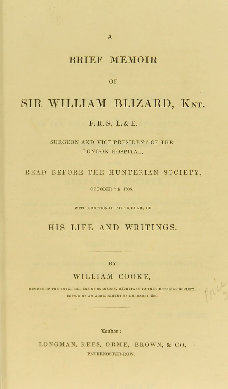 BRIEF MEMOIR OF SIR WILLIAM BLIZARD, Knt. F.K.S. L.&E. SURGEON AND VICE-PRESIDENT OF THE LONDON HOSPITAL, EEAD BEFORE THE HUNTERIAN SOCIETY, OCTOBKR Tth, 1835, WITH ADDITIONAL PARTICULARS OF HIS LIFE AND WRITINGS. BY WILLIAM COOKE, MEUBER or TIDE ROTAL COLI.ZaE Or SUROKONS. 3KCRXTARY TO THE UUNTXIlIAit SOCIElr, EDITOR or AN ABRIDOEUEKT Or UOROAOSI, Uc. Xontion: LONGMAN, KEES, ORME, BROWN, & CO. PATERNOSTER-KOW.