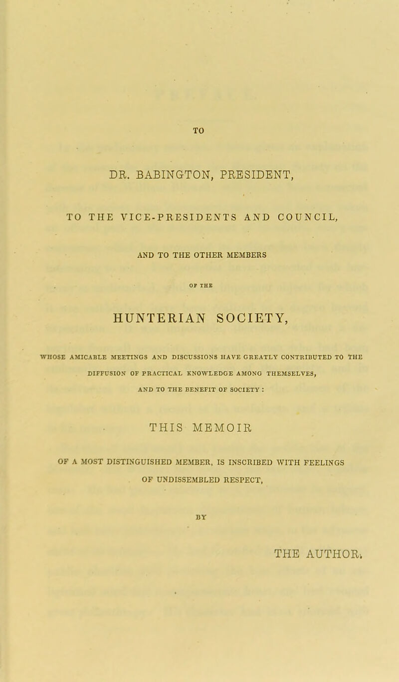 TO DR. BABINGTON, PRESIDENT, TO THE VICE-PRESIDENTS AND COUNCIL, AND TO THE OTHER MEMBERS HUNTERIAN SOCIETY, WHOSE AMICABLE MEETINGS AND DISCUSSIONS HAVE GREATLY CONTRIBUTED TO THE DIFFUSION OF PRACTICAL KNOWLEDGE AMONG THEMSELVES, AND TO THE BENEFIT OF SOCIETY : THIS MEMOIR OF A MOST DISTINGUISHED MEMBER, IS INSCRIBED WITH FEELINGS OF ITNDISSEMBLED RESPECT, BY THE AUTHOR;