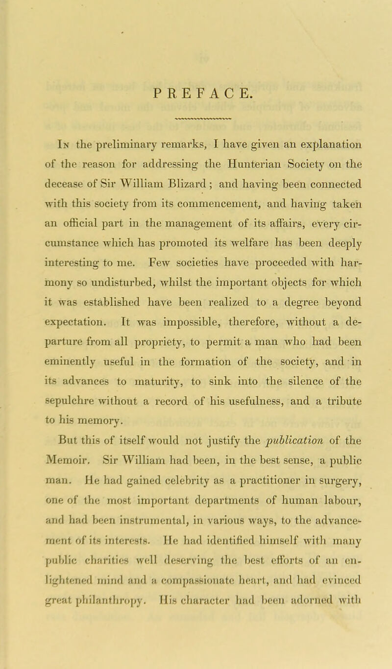 PREFACE. In the preliminary remarks, I have given an explanation of the reason for addressing the Hunterian Society on the decease of Sir William Blizard ; and having been connected with this society from its commencement, and having taken an official part in the management of its affairs, every cir- cumstance which has promoted its welfare has been deeply interesting to me. Few societies have jDroceeded with har- mony so undisturbed, whilst the important objects for which it was established have been realized to a degree beyond expectation. It was impossible, therefore, without a de- parture from all propriety, to permit a man who had been eminently useful in the formation of the society, and in its advances to maturity, to sink into the silence of the sepulchre without a record of his usefulness, and a tribute to his memory. But this of itself would not justify the publication of the Memoir. Sir William had been, in the best sense, a public man. He had gained celebrity as a practitioner in surgery, one of the most important departments of human labour, and had been instrumental, in various ways, to the advance- ment of its interests. He had identified himself with many public charities well deserving the best efforts of an en- liglitened mind and a compassionate heart, and had evinced great philanthropy. His character had been adorned with