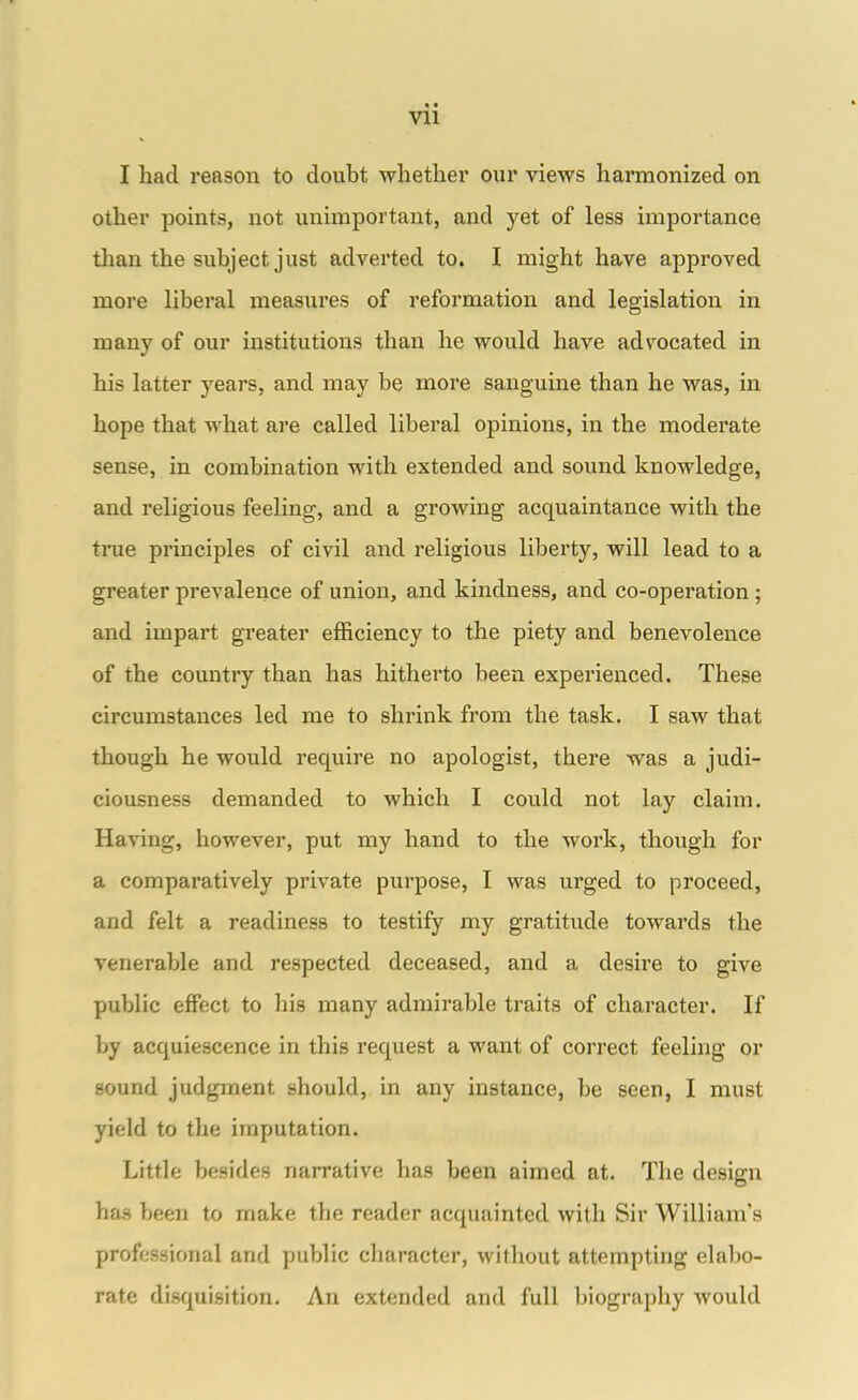 Vll I had reason to doubt whether our views harmonized on other points, not unimportant, and yet of less importance than the subject just adverted to. I might have approved more liberal measures of reformation and legislation in many of our institutions than he would have adv^ocated in his latter years, and may be more sanguine than he was, in hope that what are called liberal opinions, in the moderate sense, in combination with extended and sound knowledge, and religious feeling, and a growing acquaintance with the tnie principles of civil and religious liberty, will lead to a greater prevalence of union, and kindness, and co-operation ; and impart greater efficiency to the piety and benevolence of the country than has hitherto been experienced. These circumstances led me to shrink from the task. I saw that though he would require no apologist, there was a judi- ciousness demanded to which I could not lay claim. Having, however, put my hand to the work, though for a comparatively private purpose, I was urged to proceed, and felt a readiness to testify my gratitude towards the venerable and respected deceased, and a desire to give public effect to his many admirable traits of character. If by acquiescence in this request a want of correct feeling or sound judgment should, in any instance, be seen, I must yield to the imputation. Little besides narrative has been aimed at. The design has been to make the reader acquainted with Sir William's professional and public character, without attempting elabo- rate disquisition. An extended and full biography would