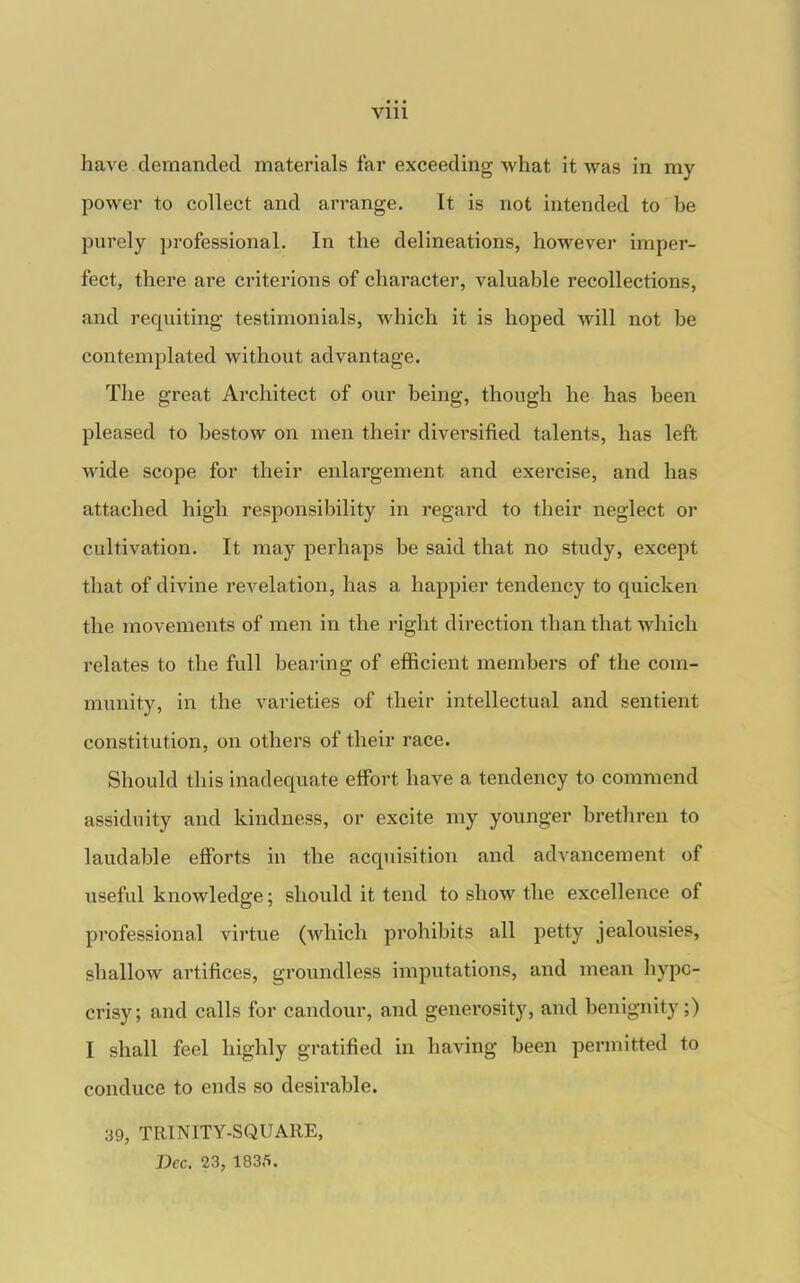 have demanded materials far exceeding what it was in my power to collect and arrange. It is not intended to be purely professional. In the delineations, however imper- fect, there are criterions of character, valuable recollections, and requiting- testimonials, which it is hoped will not be contemplated without advantage. The great Architect of our being, though he has been pleased to bestow on men their diversified talents, has left wide scope for their enlargement and exercise, and has attached high responsibility in regard to their neglect or cultivation. It may perhaps be said that no study, except that of divine revelation, has a hajspier tendency to quicken the movements of men in the right direction than that which relates to the full bearing of efficient members of the com- munity, in the varieties of their intellectual and sentient constitution, on others of their race. Should this inadequate effort have a tendency to commend assiduity and kindness, or excite my younger brethren to laudable efforts in the acquisition and advancement of useful knowledge; should it tend to show the excellence of professional virtue (which prohibits all petty jealousies, shallow artifices, groundless imputations, and mean hypo- crisy; and calls for candour, and generosity, and benignity ;) I shall feel highly gratified in having been permitted to conduce to ends so desirable. 39, TRINITY-SQUARE, Dec. 23, 183.'».