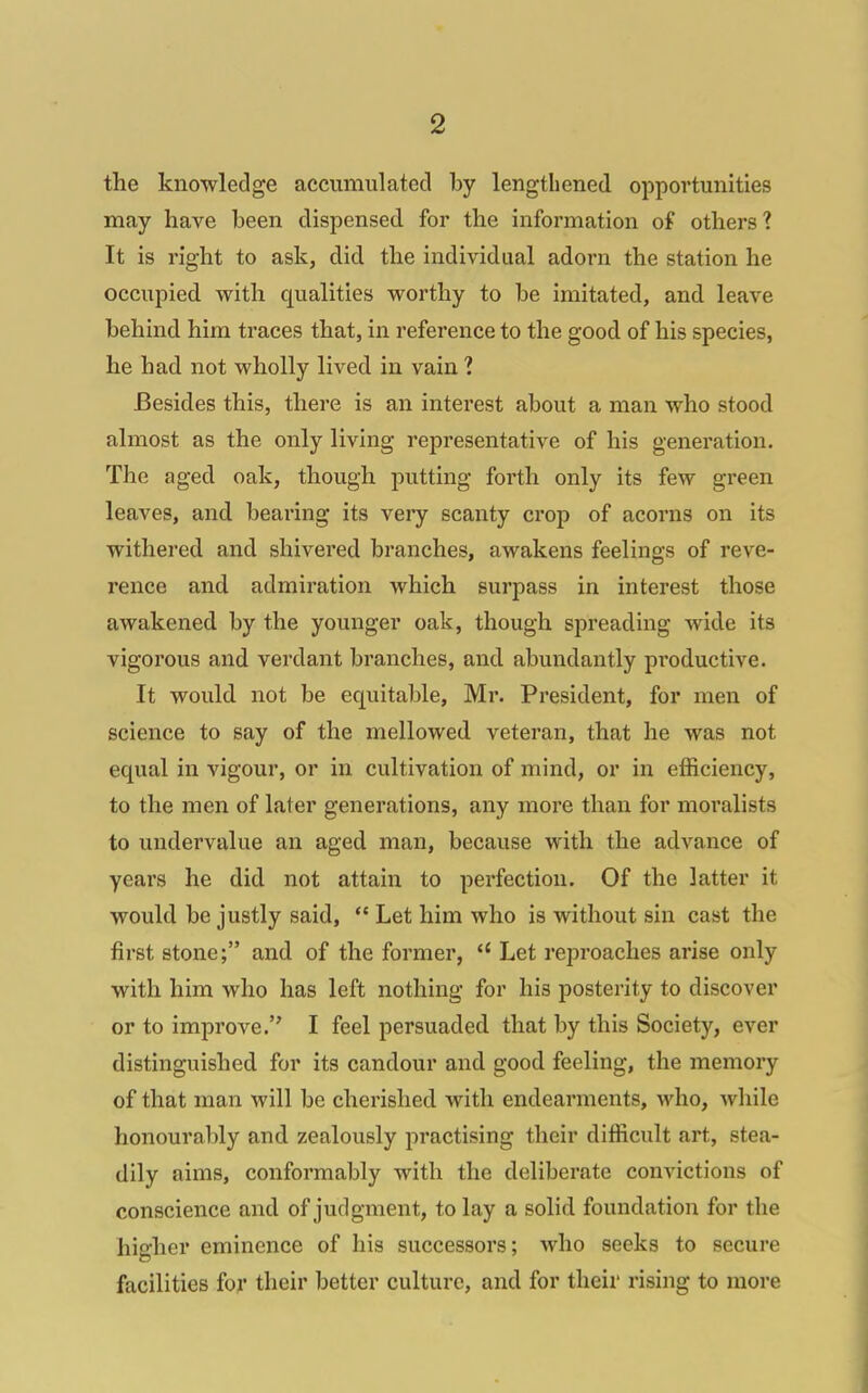 the knowledge accumulated by lengthened opportunities may have been dispensed for the information of others? It is right to ask, did the individual adorn the station he occupied with qualities worthy to be imitated, and leave behind him traces that, in reference to the good of his species, he had not wholly lived in vain 1 Besides this, there is an interest about a man who stood almost as the only living representative of his generation. The aged oak, though putting forth only its few green leaves, and bearing its very scanty crop of acorns on its withered and shivered branches, awakens feelings of reve- rence and admiration which surpass in interest those awakened by the younger oak, though spreading wide its vigorous and verdant branches, and abundantly productive. It would not be equitable, Mr. President, for men of science to say of the mellowed veteran, that he was not equal in vigour, or in cultivation of mind, or in efficiency, to the men of later generations, any more than for moralists to undervalue an aged man, because with the advance of years he did not attain to perfection. Of the latter it would be justly said, *' Let him who is without sin cast the first stone; and of the former, Let reproaches arise only with him who has left nothing for his posterity to discover or to improve. I feel persuaded that by this Society, ever distinguished for its candour and good feeling, the memory of that man will be cherished with endearments, who, Avhile honourably and zealously jiractising their difficult art, stea- dily aims, conformably with the deliberate convictions of conscience and of judgment, to lay a solid foundation for the higher eminence of his successors; who seeks to secure facilities for their better culture, and for their rising to more d