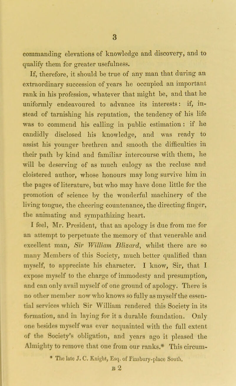 8 commanding elevations of knowledge and discovery, and to qualify them for greater usefulness. If, therefore, it should be true of any man that during an extraordinary succession of years he occupied an important rank in his profession, whatever that might be, and that he uniformly endeavoured to advance its interests: if, in- stead of tarnishing his reputation, the tendency of his life was to commend his calling in public estimation: if he candidly disclosed his knowledge, and was ready to assist his younger brethren and smooth the difficulties in their path by kind and familiar intercourse with them, he will be deserving of as much eulogy as the recluse and cloistered author, whose honours may long survive him in the pages of literature, but who may have done little for the promotion of science by the wondei'ful machinery of the living tongue, the cheering countenance, the directing finger, the animating and sympathizing heart. I feel, Mr. President, that an apology is due from me for an attempt to perpetuate the memory of that venerable and excellent man, Sir William Blizard, whilst there are so many Members of this Society, much better qualified than myself, to appreciate his character. I know, Sir, that I expose myself to the charge of immodesty and presumption, and can only avail myself of one ground of apology. There is no other member now who knows so fully as myself the essen- tial services which Sir William rendered this Society in its formation, and in laying for it a durable foundation. Only one besides myself was ever acquainted with the full extent of the Society's obligation, and years ago it pleased the Almighty to remove that one from our ranks.* This circum- • TJie late J. C, Knight, Esq. of Finsbury-place South. b2